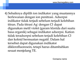 Company name
www.themegallery.com
4) Sebaiknya dipilih ion indikator yang muatannya
berlewanan dengan ion penitrasi. Adsorpsi
indikator tidak terjadi sebelum terjadi kelebihan
titran. Pada titrasi Ag+
dengan Cl-
dapat
digunakan metil violet (garam klorida dari suatu
basa organik) sebagai indikator adsorpsi. Kation
tidak teradsorpsi sebelum terjadi kelebihan Cl-
dan koloid bermuatan negatif. Dalam hal
tersebut dapat digunakan indikator
diklorofluoresein, tetapi harus ditambahkan
sesaat menjelang TE.
 