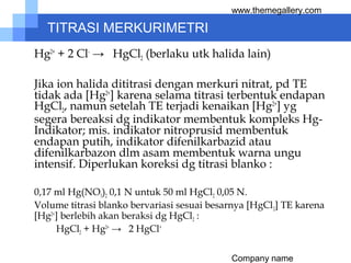Company name
www.themegallery.com
TITRASI MERKURIMETRI
Hg2+
+ 2 Cl-
→ HgCl2 (berlaku utk halida lain)
Jika ion halida dititrasi dengan merkuri nitrat, pd TE
tidak ada [Hg2+
] karena selama titrasi terbentuk endapan
HgCl2, namun setelah TE terjadi kenaikan [Hg2+
] yg
segera bereaksi dg indikator membentuk kompleks Hg-
Indikator; mis. indikator nitroprusid membentuk
endapan putih, indikator difenilkarbazid atau
difenilkarbazon dlm asam membentuk warna ungu
intensif. Diperlukan koreksi dg titrasi blanko :
0,17 ml Hg(NO3)2 0,1 N untuk 50 ml HgCl2 0,05 N.
Volume titrasi blanko bervariasi sesuai besarnya [HgCl2] TE karena
[Hg2+
] berlebih akan beraksi dg HgCl2 :
HgCl2 + Hg2+
→ 2 HgCl+
 