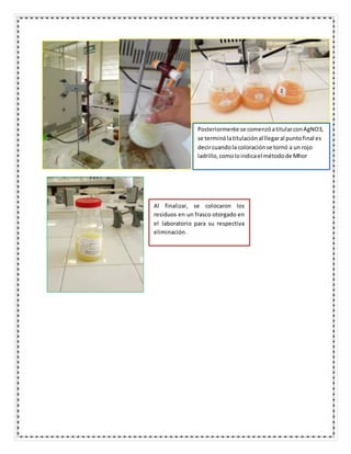 Posteriormente se comenzóatitularconAgNO3,
se terminólatitulaciónal llegaral puntofinal es
decircuandola coloraciónse tornó a un rojo
ladrillo,comoloindicael métodode Mhor
Al finalizar, se colocaron los
residuos en un frasco otorgado en
el laboratorio para su respectiva
eliminación.
 