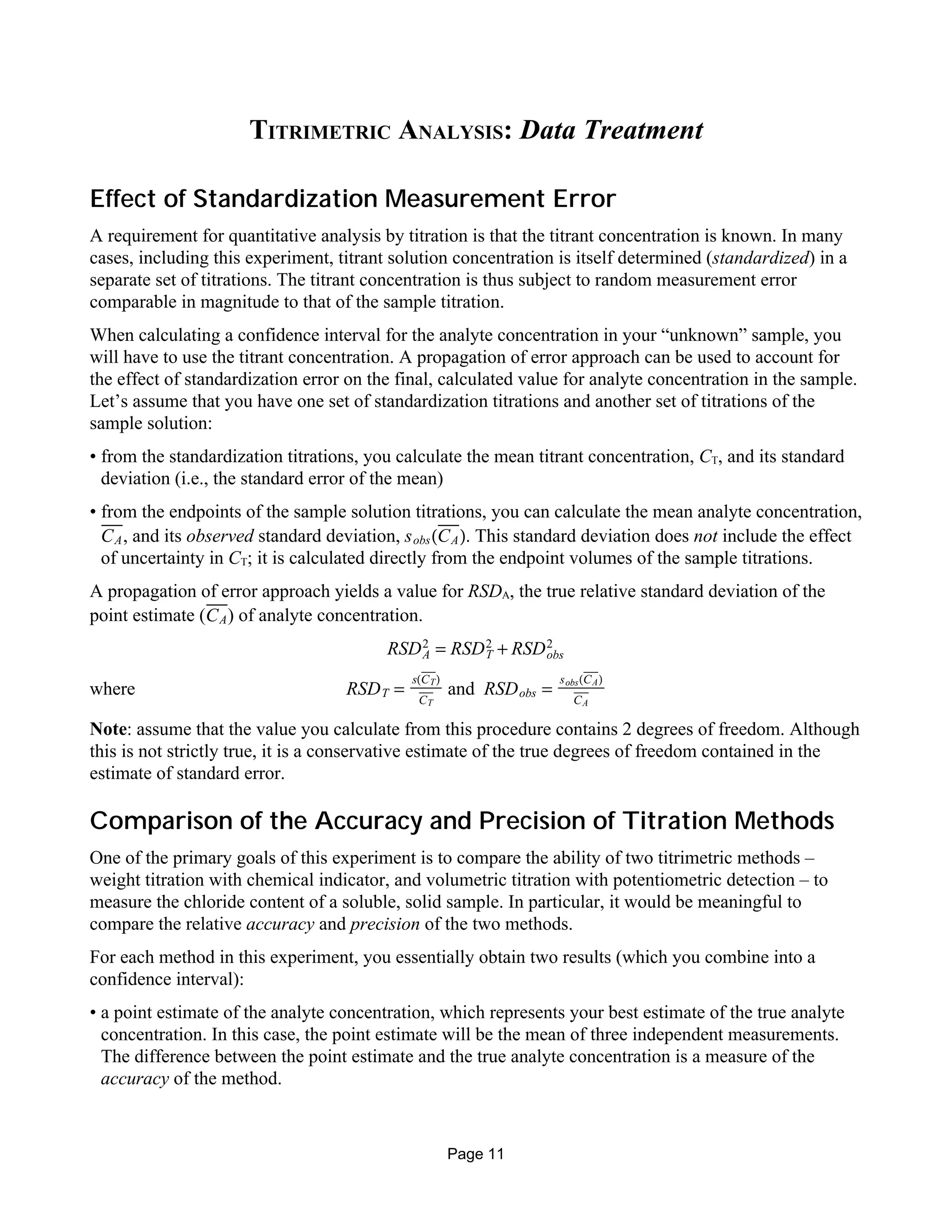 TITRIMETRIC ANALYSIS: Data Treatment
Effect of Standardization Measurement Error
A requirement for quantitative analysis by titration is that the titrant concentration is known. In many
cases, including this experiment, titrant solution concentration is itself determined (standardized) in a
separate set of titrations. The titrant concentration is thus subject to random measurement error
comparable in magnitude to that of the sample titration.
When calculating a confidence interval for the analyte concentration in your “unknown” sample, you
will have to use the titrant concentration. A propagation of error approach can be used to account for
the effect of standardization error on the final, calculated value for analyte concentration in the sample.
Let’s assume that you have one set of standardization titrations and another set of titrations of the
sample solution:
• from the standardization titrations, you calculate the mean titrant concentration, CT, and its standard
deviation (i.e., the standard error of the mean)
• from the endpoints of the sample solution titrations, you can calculate the mean analyte concentration,
, and its observed standard deviation, . This standard deviation does not include the effectCA sobs(CA)
of uncertainty in CT; it is calculated directly from the endpoint volumes of the sample titrations.
A propagation of error approach yields a value for RSDA, the true relative standard deviation of the
point estimate ( ) of analyte concentration.CA
RSDA
2
= RSDT
2
+ RSDobs
2
where andRSDT =
s(CT)
CT
RSDobs =
sobs(CA)
CA
Note: assume that the value you calculate from this procedure contains 2 degrees of freedom. Although
this is not strictly true, it is a conservative estimate of the true degrees of freedom contained in the
estimate of standard error.
Comparison of the Accuracy and Precision of Titration Methods
One of the primary goals of this experiment is to compare the ability of two titrimetric methods –
weight titration with chemical indicator, and volumetric titration with potentiometric detection – to
measure the chloride content of a soluble, solid sample. In particular, it would be meaningful to
compare the relative accuracy and precision of the two methods.
For each method in this experiment, you essentially obtain two results (which you combine into a
confidence interval):
• a point estimate of the analyte concentration, which represents your best estimate of the true analyte
concentration. In this case, the point estimate will be the mean of three independent measurements.
The difference between the point estimate and the true analyte concentration is a measure of the
accuracy of the method.
Page 11
 