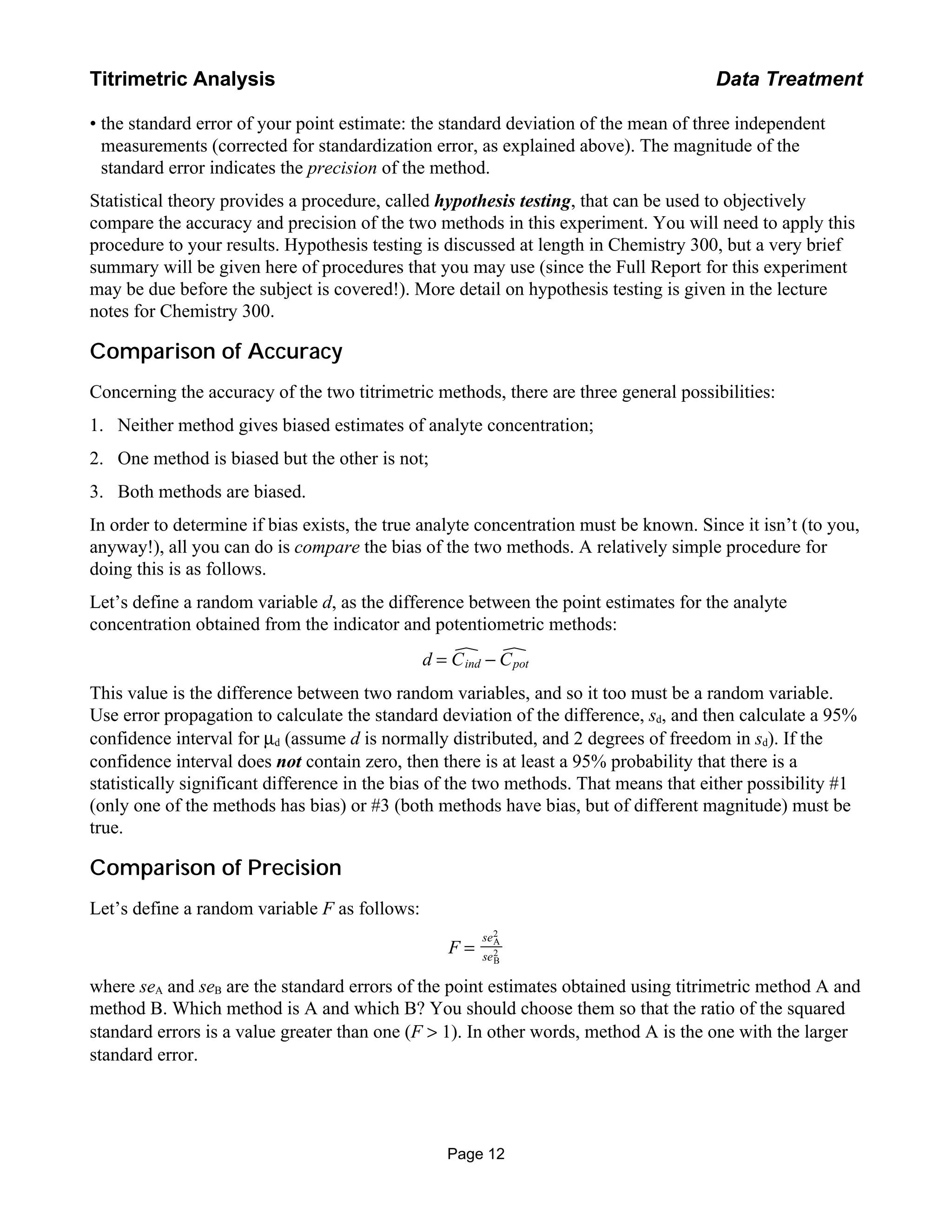 • the standard error of your point estimate: the standard deviation of the mean of three independent
measurements (corrected for standardization error, as explained above). The magnitude of the
standard error indicates the precision of the method.
Statistical theory provides a procedure, called hypothesis testing, that can be used to objectively
compare the accuracy and precision of the two methods in this experiment. You will need to apply this
procedure to your results. Hypothesis testing is discussed at length in Chemistry 300, but a very brief
summary will be given here of procedures that you may use (since the Full Report for this experiment
may be due before the subject is covered!). More detail on hypothesis testing is given in the lecture
notes for Chemistry 300.
Comparison of Accuracy
Concerning the accuracy of the two titrimetric methods, there are three general possibilities:
1. Neither method gives biased estimates of analyte concentration;
2. One method is biased but the other is not;
3. Both methods are biased.
In order to determine if bias exists, the true analyte concentration must be known. Since it isn’t (to you,
anyway!), all you can do is compare the bias of the two methods. A relatively simple procedure for
doing this is as follows.
Let’s define a random variable d, as the difference between the point estimates for the analyte
concentration obtained from the indicator and potentiometric methods:
d = Cind − Cpot
This value is the difference between two random variables, and so it too must be a random variable.
Use error propagation to calculate the standard deviation of the difference, sd, and then calculate a 95%
confidence interval for µd (assume d is normally distributed, and 2 degrees of freedom in sd). If the
confidence interval does not contain zero, then there is at least a 95% probability that there is a
statistically significant difference in the bias of the two methods. That means that either possibility #1
(only one of the methods has bias) or #3 (both methods have bias, but of different magnitude) must be
true.
Comparison of Precision
Let’s define a random variable F as follows:
F =
seA
2
seB
2
where seA and seB are the standard errors of the point estimates obtained using titrimetric method A and
method B. Which method is A and which B? You should choose them so that the ratio of the squared
standard errors is a value greater than one (F > 1). In other words, method A is the one with the larger
standard error.
Page 12
Titrimetric Analysis Data Treatment
 