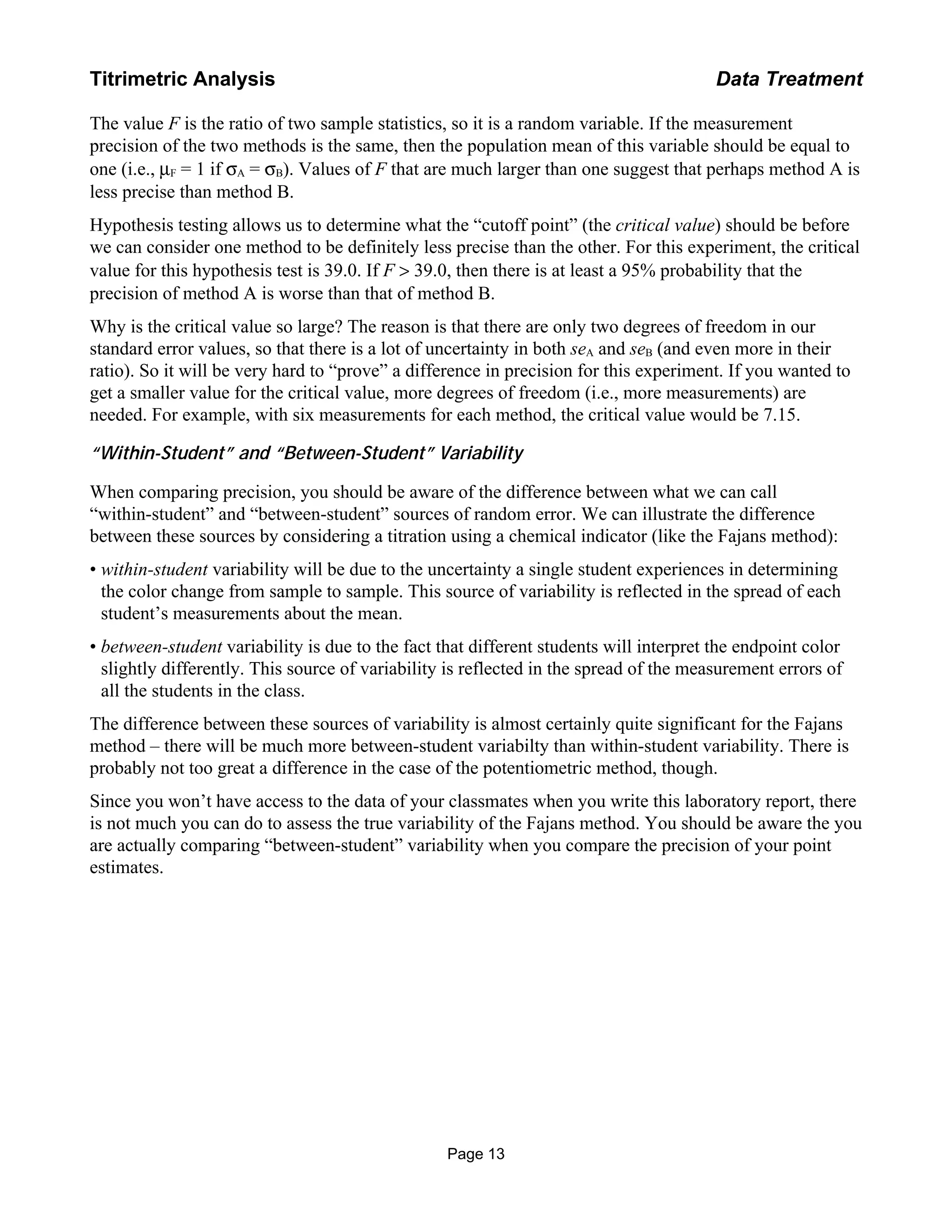 The value F is the ratio of two sample statistics, so it is a random variable. If the measurement
precision of the two methods is the same, then the population mean of this variable should be equal to
one (i.e., µF = 1 if σA = σB). Values of F that are much larger than one suggest that perhaps method A is
less precise than method B.
Hypothesis testing allows us to determine what the “cutoff point” (the critical value) should be before
we can consider one method to be definitely less precise than the other. For this experiment, the critical
value for this hypothesis test is 39.0. If F > 39.0, then there is at least a 95% probability that the
precision of method A is worse than that of method B.
Why is the critical value so large? The reason is that there are only two degrees of freedom in our
standard error values, so that there is a lot of uncertainty in both seA and seB (and even more in their
ratio). So it will be very hard to “prove” a difference in precision for this experiment. If you wanted to
get a smaller value for the critical value, more degrees of freedom (i.e., more measurements) are
needed. For example, with six measurements for each method, the critical value would be 7.15.
“Within-Student” and “Between-Student” Variability
When comparing precision, you should be aware of the difference between what we can call
“within-student” and “between-student” sources of random error. We can illustrate the difference
between these sources by considering a titration using a chemical indicator (like the Fajans method):
• within-student variability will be due to the uncertainty a single student experiences in determining
the color change from sample to sample. This source of variability is reflected in the spread of each
student’s measurements about the mean.
• between-student variability is due to the fact that different students will interpret the endpoint color
slightly differently. This source of variability is reflected in the spread of the measurement errors of
all the students in the class.
The difference between these sources of variability is almost certainly quite significant for the Fajans
method – there will be much more between-student variabilty than within-student variability. There is
probably not too great a difference in the case of the potentiometric method, though.
Since you won’t have access to the data of your classmates when you write this laboratory report, there
is not much you can do to assess the true variability of the Fajans method. You should be aware the you
are actually comparing “between-student” variability when you compare the precision of your point
estimates.
Page 13
Titrimetric Analysis Data Treatment
 
