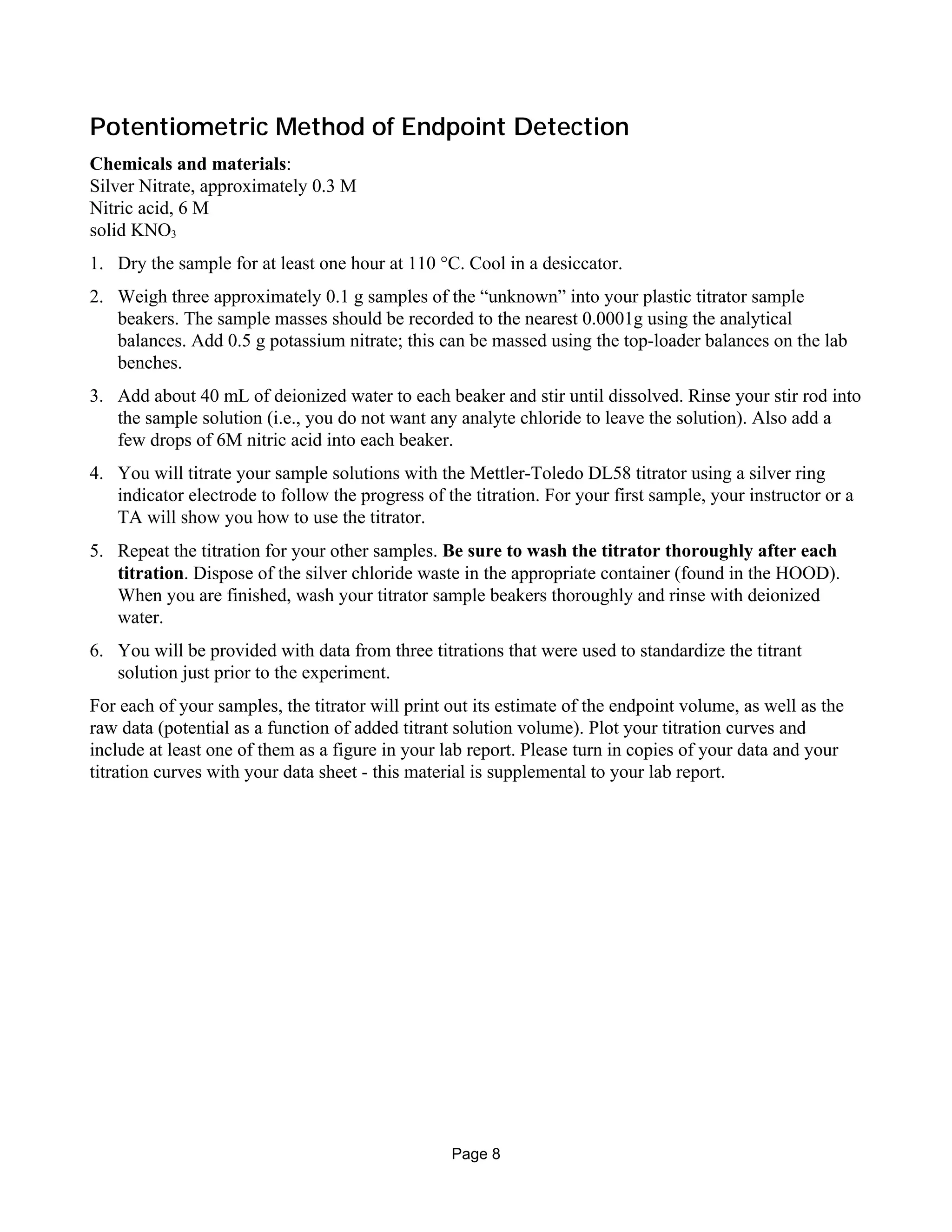 Potentiometric Method of Endpoint Detection
Chemicals and materials:
Silver Nitrate, approximately 0.3 M
Nitric acid, 6 M
solid KNO3
1. Dry the sample for at least one hour at 110 °C. Cool in a desiccator.
2. Weigh three approximately 0.1 g samples of the “unknown” into your plastic titrator sample
beakers. The sample masses should be recorded to the nearest 0.0001g using the analytical
balances. Add 0.5 g potassium nitrate; this can be massed using the top-loader balances on the lab
benches.
3. Add about 40 mL of deionized water to each beaker and stir until dissolved. Rinse your stir rod into
the sample solution (i.e., you do not want any analyte chloride to leave the solution). Also add a
few drops of 6M nitric acid into each beaker.
4. You will titrate your sample solutions with the Mettler-Toledo DL58 titrator using a silver ring
indicator electrode to follow the progress of the titration. For your first sample, your instructor or a
TA will show you how to use the titrator.
5. Repeat the titration for your other samples. Be sure to wash the titrator thoroughly after each
titration. Dispose of the silver chloride waste in the appropriate container (found in the HOOD).
When you are finished, wash your titrator sample beakers thoroughly and rinse with deionized
water.
6. You will be provided with data from three titrations that were used to standardize the titrant
solution just prior to the experiment.
For each of your samples, the titrator will print out its estimate of the endpoint volume, as well as the
raw data (potential as a function of added titrant solution volume). Plot your titration curves and
include at least one of them as a figure in your lab report. Please turn in copies of your data and your
titration curves with your data sheet - this material is supplemental to your lab report.
Page 8
 