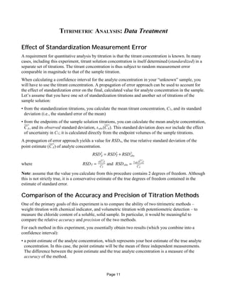 TITRIMETRIC ANALYSIS: Data Treatment
Effect of Standardization Measurement Error
A requirement for quantitative analysis by titration is that the titrant concentration is known. In many
cases, including this experiment, titrant solution concentration is itself determined (standardized) in a
separate set of titrations. The titrant concentration is thus subject to random measurement error
comparable in magnitude to that of the sample titration.
When calculating a confidence interval for the analyte concentration in your “unknown” sample, you
will have to use the titrant concentration. A propagation of error approach can be used to account for
the effect of standardization error on the final, calculated value for analyte concentration in the sample.
Let’s assume that you have one set of standardization titrations and another set of titrations of the
sample solution:
• from the standardization titrations, you calculate the mean titrant concentration, CT, and its standard
deviation (i.e., the standard error of the mean)
• from the endpoints of the sample solution titrations, you can calculate the mean analyte concentration,
, and its observed standard deviation, . This standard deviation does not include the effectCA sobs(CA)
of uncertainty in CT; it is calculated directly from the endpoint volumes of the sample titrations.
A propagation of error approach yields a value for RSDA, the true relative standard deviation of the
point estimate ( ) of analyte concentration.CA
RSDA
2
= RSDT
2
+ RSDobs
2
where andRSDT =
s(CT)
CT
RSDobs =
sobs(CA)
CA
Note: assume that the value you calculate from this procedure contains 2 degrees of freedom. Although
this is not strictly true, it is a conservative estimate of the true degrees of freedom contained in the
estimate of standard error.
Comparison of the Accuracy and Precision of Titration Methods
One of the primary goals of this experiment is to compare the ability of two titrimetric methods –
weight titration with chemical indicator, and volumetric titration with potentiometric detection – to
measure the chloride content of a soluble, solid sample. In particular, it would be meaningful to
compare the relative accuracy and precision of the two methods.
For each method in this experiment, you essentially obtain two results (which you combine into a
confidence interval):
• a point estimate of the analyte concentration, which represents your best estimate of the true analyte
concentration. In this case, the point estimate will be the mean of three independent measurements.
The difference between the point estimate and the true analyte concentration is a measure of the
accuracy of the method.
Page 11
 