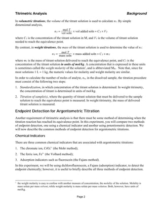 In volumetric titrations, the volume of the titrant solution is used to calculate nT. By simple
dimensional analysis,
nT = mol T
vol soln
! vol added soln = CT ! VT
where CT is the concentration of the titrant solution in M, and VT is the volume of titrant solution
needed to reach the equivalence point.
By contrast, in weight titrations, the mass of the titrant solution is used to determine the value of nT:
nT = mol T
mass soln
! mass added soln = CT ! mT
where mT is the mass of titrant solution delivered to reach the equivalence point, and CT is the
concentration of the titrant solution in units of mol/kg. A concentration that is expressed in these units
is sometimes called the weight molarity of the solution1
, and is abbreviated MW. Note that, since for
most solutions 1 L ≈ 1 kg, the numeric values for molarity and weight molarity are similar.
In order to calculate the number of moles of analyte, nA, in the dissolved sample, the titration procedure
must consist of the following two steps:
1. Standardization, in which concentration of the titrant solution is determined. In weight titrimetry,
the concentration of titrant is determined in units of mol/kg.
2. Titration of sample(s), where the quantity of titrant solution that must be delivered to the sample
solution to reach the equivalence point is measured. In weight titrimetry, the mass of delivered
titrant solution is measured.
Endpoint Detection for Argentometric Titration
Another requirement of titrimetric analysis is that there must be some method of determining when the
titration reaction has reached its equivalence point. In this experiment, you will compare two methods
of endpoint detection, one using a chemical indicator and another using potentiometric detection. We
will now describe the common methods of endpoint detection for argentometric titrations.
Chemical Indicators
There are three common chemical indicators that are associated with argentometric titrations:
1. The chromate ion, CrO4
2−
(the Mohr method);
2. The ferric ion, Fe3+
(the Volhard method);
3. Adsorption indicators such as fluorescein (the Fajans method).
In this experiment, we will be using dichlorofluorescein, a Fajans (adsorption) indicator, to detect the
endpoint chemically; however, it is useful to briefly describe all three methods of endpoint detection.
Titrimetric Analysis Background
Page 2
1
the weight molarity is easy to confuse with another measure of concentration, the molality of the solution. Molality is
mass solute per mass solvent, while weight molarity is mass solute per mass solution. Both, however, have units of
mol/kg.
 