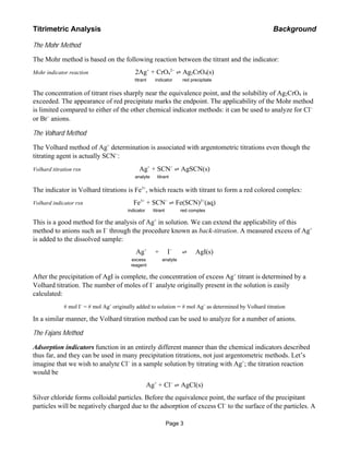 The Mohr Method
The Mohr method is based on the following reaction between the titrant and the indicator:
Mohr indicator reaction 2Ag+
+ CrO4
2−
! Ag2CrO4(s)
titrant indicator red precipitate
The concentration of titrant rises sharply near the equivalence point, and the solubility of Ag2CrO4 is
exceeded. The appearance of red precipitate marks the endpoint. The applicability of the Mohr method
is limited compared to either of the other chemical indicator methods: it can be used to analyze for Cl−
or Br−
anions.
The Volhard Method
The Volhard method of Ag+
determination is associated with argentometric titrations even though the
titrating agent is actually SCN−
:
Volhard titration rxn Ag+
+ SCN−
! AgSCN(s)
analyte titrant
The indicator in Volhard titrations is Fe3+
, which reacts with titrant to form a red colored complex:
Volhard indicator rxn Fe3+
+ SCN−
! Fe(SCN)2+
(aq)
indicator titrant red complex
This is a good method for the analysis of Ag+
in solution. We can extend the applicability of this
method to anions such as I−
through the procedure known as back-titration. A measured excess of Ag+
is added to the dissolved sample:
Ag+
+ I−
"""""! AgI(s)
excess analyte
reagent
After the precipitation of AgI is complete, the concentration of excess Ag+
titrant is determined by a
Volhard titration. The number of moles of I−
analyte originally present in the solution is easily
calculated:
# mol I−
= # mol Ag+
originally added to solution − # mol Ag+
as determined by Volhard titration
In a similar manner, the Volhard titration method can be used to analyze for a number of anions.
The Fajans Method
Adsorption indicators function in an entirely different manner than the chemical indicators described
thus far, and they can be used in many precipitation titrations, not just argentometric methods. Let’s
imagine that we wish to analyte Cl−
in a sample solution by titrating with Ag+
; the titration reaction
would be
Ag+
+ Cl−
! AgCl(s)
Silver chloride forms colloidal particles. Before the equivalence point, the surface of the precipitant
particles will be negatively charged due to the adsorption of excess Cl−
to the surface of the particles. A
Titrimetric Analysis Background
Page 3
 