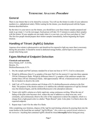 TITRIMETRIC ANALYSIS: Procedure
General
There is one titrator that is to be shared by everyone. You will use the titrator in order of your unknown
numbers (i.e., alphabetical order). While waiting for the titrator, you should proceed with the Fajans
titration described below.
By the time it is your turn to use the titrator, you should have your three titrator samples prepared and
ready to go (steps 1-3 on the next page). Each person will take 10-15 minutes to analyze their samples
with the titrator. If your samples are not ready when it is your turn, you will lose your place in “line!”
The first few people should prepare their titrator samples immediately, before beginning the Fajans
titration.
Handling of Titrant (AgNO3) Solution
Aqueous silver nitrate is photosensitive and should not be exposed to light any more than is necessary
during this procedure. It should be stored in darkened storage bottles, and be kept in your drawer
except when being used.
Fajans Method of Endpoint Detection
Chemicals and materials:
Silver Nitrate, 0.07 - 0.10 MW
Dextrin, 2%
Dichlorofluorescein, 0.1%
1. Dry the sample and NaCl primary standard for at least one hour at 110 °C. Cool in a desiccator.
2. Weigh by difference three 0.1 g samples of the pure NaCl (to the nearest 0.1 mg) into three separate
250 mL Erlenmeyer flasks. Weigh by difference three 0.1 g samples of the unknown sample into
another three 250 mL Erlenmeyer flasks. Add approximately 100 mL of deionized water to each of
the six beakers to dissolve the solid.
3. Add 5 mL of 2% dextrin solution and 10 drops of 0.1% dichlorofluorescein solution to the first
flask. The purpose of the dextrin solution is to stabilize the colloidal suspension of AgCl(s) formed
once the titration begins, and the dichlorofluorescein is the adsorption indicator.
4. Titrate with AgNO3 solution at a fairly rapid rate, using continuous swirling. When the rate of
fading of the pink color becomes slow, reduce the rate of addition to a drop-wise rate, swirl
constantly, and continuously observe the color of the suspension to detect the endpoint, which is a
change from a light peach color to a darker “Pepto Bismol” pink. Color plate 2 in Harris shows the
expected endpoint.
5. Repeat steps 3 and 4 for the other five flasks.
After completing your titrations, dispose of the AgCl(s) and titrating solutions by pouring them into the
waste bottles in the hood that are marked “AgCl(s)Waste.” Also return any unused titrant solution to
the instructor. Anything that contained AgNO3 should be rinsed thoroughly before being put away.
Page 7
 