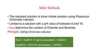 Mohr Methods
• The standard solution is silver nitrate solution using Potassium
Chromate indicator.
• Limited to a solution with a pH value of between 6 and 10.
• Use: determine the content of Chloride and Bromide.
Principle: Using Chromate indicator
NaCl + AgNO3  AgCl (precipitate) + NaNO3
2AgNO3 + K2CrO4 (precipitate) + 2KNO3
 