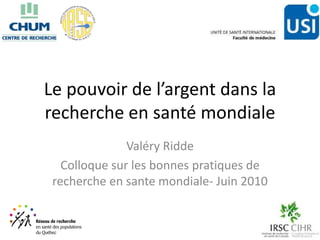 Le pouvoir de l’argent dans la
recherche en santé mondiale
               Valéry Ridde
   Colloque sur les bonnes pratiques de
 recherche en sante mondiale- Juin 2010
 