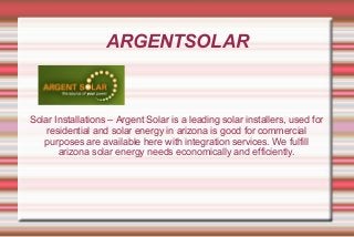 ARGENTSOLAR
Solar Installations – Argent Solar is a leading solar installers, used for
residential and solar energy in arizona is good for commercial
purposes are available here with integration services. We fulfill
arizona solar energy needs economically and efficiently.
 