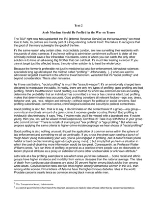 Text 2
Arab Muslims Should Be Profiled in the War on Terror
The TSA2
right now has supplanted the IRS [Internal Revenue Service] as the bureaucracy3
we most
love to hate, its policies are merely part of a long-standing cultural trend: The failure to recognize that
the good of the many outweighs the good of the few.
It's the same reason why certain cities, most notably London, are now surveilling their residents with
thousands of video cameras. If you're not willing to administer punishment sufficient to deter all the
criminally inclined save a few intractable miscreants, some of whom you can catch, the only other
solution is to have an all-seeing Big Brother that can catch all. It's much like treating a cancer: If you
cannot target just the affected tissue, the only other solution is to treat the whole body.
Because the former is preferable not just in medicine but also law enforcement, behavioral-sciences
specialists long ago developed the method called "profiling." Unfortunately, [...] when we want to
administer targeted treatment in the effort to thwart terrorism, we're told that it's "racial profiling" and
beyond consideration. This is utter nonsense.
As I have said before, "racial profiling" is much like "assault weapon": It's an emotionally charged term
designed to manipulate the public. In reality, there are only two types of profiling: good profiling and bad
profiling. What's the difference? Good profiling is a method by which law enforcement can accurately
determine the probability that an individual has committed a crime or has criminal intent; bad profiling
makes that determination less accurate. Good profiling considers all relevant factors—age, sex, dress,
behavior and, yes, race, religion and ethnicity—without regard for political or social concerns. Bad
profiling subordinates common sense, criminological science and security to political correctness.
Good profiling is also fair. That is to say, it discriminates on the correct basis: If a group—any group—
commits an inordinate amount of a given crime, it receives greater scrutiny. Period. Bad profiling is
invidiously discriminatory. It says, "Hey, if you're male, you'll be viewed with a jaundiced eye. If you're
young, then you, too, will be viewed more suspiciously. Don't like it? Take it up with those in your group
who commit crimes!" There is no talk of stamping out "sex profiling" or "age profiling." But when we
propose applying the same criteria to higher-crime-incidence groups we hear shouts of "racial profiling!"
Good profiling is also nothing unusual; it's just the application of common sense within the sphere of
law enforcement and something we all do continually. If you cross the street upon seeing a bunch of
rough-hewn young men walking your way, you've just engaged in profiling. And it doesn't mean you're
hateful or bent on discriminating against rough young men [...] but simply that you're in a situation in
which the cost of obtaining more information would be too great. Consequently, as Professor Walter
Williams wrote, "We can think of profiling in general as a practice where people use an observable or
known physical attribute as a proxy or estimator of some other unobservable or unknown attribute."
Let's look at a few profiling examples to see which ones you'd like outlawed.... Some racial and ethnic
groups have higher incidence and mortality from various diseases than the national average. The rates
of death from cardiovascular diseases are about 30 percent higher among black adults than among
white adults. Cervical cancer rates are five times higher among Vietnamese women in the U.S. than
among white women. Pima Indians of Arizona have the highest known diabetes rates in the world.
Prostate cancer is nearly twice as common among black men as white men.
2 TSA: TransportationSecurity Administration
3 a systemof government in w hich most of the important decisions are made by state officials rather than by elected representatives
 