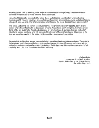 Knowing patient race or ethnicity, what might be considered as racial profiling, can assist medical
providers in the delivery of more effective medical services.
Now, should doctors be prosecuted for taking these statistics into consideration when delivering
medical care? If not, why would we prosecute law enforcement for considering racial and ethnic factors
(along with sex, age and other characteristics) when tackling the moral disease known as criminality?
This brings us back to our current security concerns. The profile here is very specific, as it's a rare
person who will sacrifice his life to destroy an airplane. Protestants aren't doing that. Catholics aren't
doing it. Nor are Buddhists, Taoists, Zoroastrians or Hare Krishnas. In our age, this is a method of
[identifying suicide bombers] who 100 percent of the time are Muslim jihadists and 99 percent of the
time are non-white. And only the idiotic—or the suicidal—ignores such correlation.
[...]
It's unrealistic to think that we can have satisfactory security without some inconvenience. The point is
that whatever methods are settled upon—screening devices, bomb-sniffing dogs, pat downs, etc.—
political correctness must not factor into the decision. But it does, and this robs the government of all
credibility. And I, for one, do not take its efforts seriously.
--Selwyn Duke
excerpted from "Arab Muslims
Should Be Profiled in the War on Terror"
Racial Profiling, 2013
Text 3
 