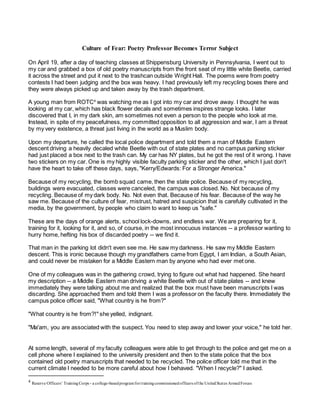 Culture of Fear: Poetry Professor Becomes Terror Subject
On April 19, after a day of teaching classes at Shippensburg University in Pennsylvania, I went out to
my car and grabbed a box of old poetry manuscripts from the front seat of my little white Beetle, carried
it across the street and put it next to the trashcan outside Wright Hall. The poems were from poetry
contests I had been judging and the box was heavy. I had previously left my recycling boxes there and
they were always picked up and taken away by the trash department.
A young man from ROTC4
was watching me as I got into my car and drove away. I thought he was
looking at my car, which has black flower decals and sometimes inspires strange looks. I later
discovered that I, in my dark skin, am sometimes not even a person to the people who look at me.
Instead, in spite of my peacefulness, my committed opposition to all aggression and war, I am a threat
by my very existence, a threat just living in the world as a Muslim body.
Upon my departure, he called the local police department and told them a man of Middle Eastern
descent driving a heavily decaled white Beetle with out of state plates and no campus parking sticker
had just placed a box next to the trash can. My car has NY plates, but he got the rest of it wrong. I have
two stickers on my car. One is my highly visible faculty parking sticker and the other, which I just don't
have the heart to take off these days, says, "Kerry/Edwards: For a Stronger America."
Because of my recycling, the bomb squad came, then the state police. Because of my recycling,
buildings were evacuated, classes were canceled, the campus was closed. No. Not because of my
recycling. Because of my dark body. No. Not even that. Because of his fear. Because of the way he
saw me. Because of the culture of fear, mistrust, hatred and suspicion that is carefully cultivated in the
media, by the government, by people who claim to want to keep us "safe."
These are the days of orange alerts, school lock-downs, and endless war. We are preparing for it,
training for it, looking for it, and so, of course, in the most innocuous instances -- a professor wanting to
hurry home, hefting his box of discarded poetry -- we find it.
That man in the parking lot didn't even see me. He saw my darkness. He saw my Middle Eastern
descent. This is ironic because though my grandfathers came from Egypt, I am Indian, a South Asian,
and could never be mistaken for a Middle Eastern man by anyone who had ever met one.
One of my colleagues was in the gathering crowd, trying to figure out what had happened. She heard
my description -- a Middle Eastern man driving a white Beetle with out of state plates -- and knew
immediately they were talking about me and realized that the box must have been manuscripts I was
discarding. She approached them and told them I was a professor on the faculty there. Immediately the
campus police officer said, "What country is he from?"
"What country is he from?!" she yelled, indignant.
"Ma'am, you are associated with the suspect. You need to step away and lower your voice," he told her.
At some length, several of my faculty colleagues were able to get through to the police and get me on a
cell phone where I explained to the university president and then to the state police that the box
contained old poetry manuscripts that needed to be recycled. The police officer told me that in the
current climate I needed to be more careful about how I behaved. "When I recycle?" I asked.
4 Reserve Officers’ TrainingCorps - a college-basedprogramfortrainingcommissionedofficers ofthe UnitedStates ArmedForces
 