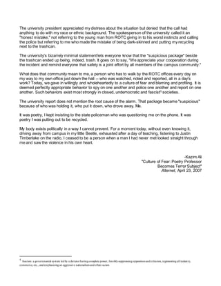 The university president appreciated my distress about the situation but denied that the call had
anything to do with my race or ethnic background. The spokesperson of the university called it an
"honest mistake," not referring to the young man from ROTC giving in to his worst instincts and calling
the police but referring to me who made the mistake of being dark-skinned and putting my recycling
next to the trashcan.
The university's bizarrely minimal statement lets everyone know that the "suspicious package" beside
the trashcan ended up being, indeed, trash. It goes on to say, "We appreciate your cooperation during
the incident and remind everyone that safety is a joint effort by all members of the campus community."
What does that community mean to me, a person who has to walk by the ROTC offices every day on
my way to my own office just down the hall -- who was watched, noted and reported, all in a day's
work? Today, we gave in willingly and wholeheartedly to a culture of fear and blaming and profiling. It is
deemed perfectly appropriate behavior to spy on one another and police one another and report on one
another. Such behaviors exist most strongly in closed, undemocratic and fascist5
societies.
The university report does not mention the root cause of the alarm. That package became "suspicious"
because of who was holding it, who put it down, who drove away. Me.
It was poetry, I kept insisting to the state policeman who was questioning me on the phone. It was
poetry I was putting out to be recycled.
My body exists politically in a way I cannot prevent. For a moment today, without even knowing it,
driving away from campus in my little Beetle, exhausted after a day of teaching, listening to Justin
Timberlake on the radio, I ceased to be a person when a man I had never met looked straight through
me and saw the violence in his own heart.
-Kazim Ali
"Culture of Fear: Poetry Professor
Becomes Terror Subject"
Alternet, April 23, 2007
5 fascism: a governmental system ledby a dictatorhavingcomplete power, forciblysuppressingoppositionandcriticism, regimentingall industry,
commerce, etc., andemphasizingan aggressive nationalismandoften racism
 