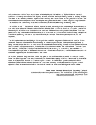 A humanitarian crisis of epic proportions is developing on the borders of Afghanistan as Iran and
Pakistan turn away famine-stricken Afghan women, children and men fleeing in fear of military attacks.
We need to act now to prevent a repeat of the calamity we saw at Blace as refugees fled Kosovo. The
international community must insist that Afghan refugees are allowed to enter neighbouring countries.
The international community must also share the cost and responsibility of hosting them.
The victims of the 11 September attacks, like all victims, deserve justice, not revenge. But how should
that justice be delivered?Governments are fast defining their options in terms of force. Our concern as
human rights activists must be to insist that justice is rendered according to the rule of law. Both the
pursuit and any subsequent trial of the suspects must be in accordance with internationally recognized
standards governing the use of force and fair trial procedures. The death penalty should not be
imposed.
The 11 September attacks highlight once again the need for a system of international justice. Some
atrocities demand international accountability. In some circumstances, international cooperation to
bring suspected perpetrators to justice can be more easily forthcoming through an international tribunal.
Unfortunately, many governments including the USA have not ratified the International Criminal Court
and resisted, during the drafting of the Rome Statute, broadening its jurisdiction. As the need for
international cooperation to address transnational crimes become evident, the US Government should
consider supporting the establishment of the court.
All victims, whether they are killed under the eyes of the world's media or perish in a remote conflict,
have the right to justice. The response to the 11 September tragedy must not create new victims or be
used as a pretext for an attack on human rights. Instead, it should lead governments to build an
effective system of international justice that could end impunity for all perpetrators of gross human
rights abuses, whether committed in the USA or the Middle East, in Chechnya or Sierra Leone.
-Irene Khan, Amnesty International Secretary General
Statement from Amnesty International: We must stand up for human rights
http://www.amnesty.dk, September 2001
 