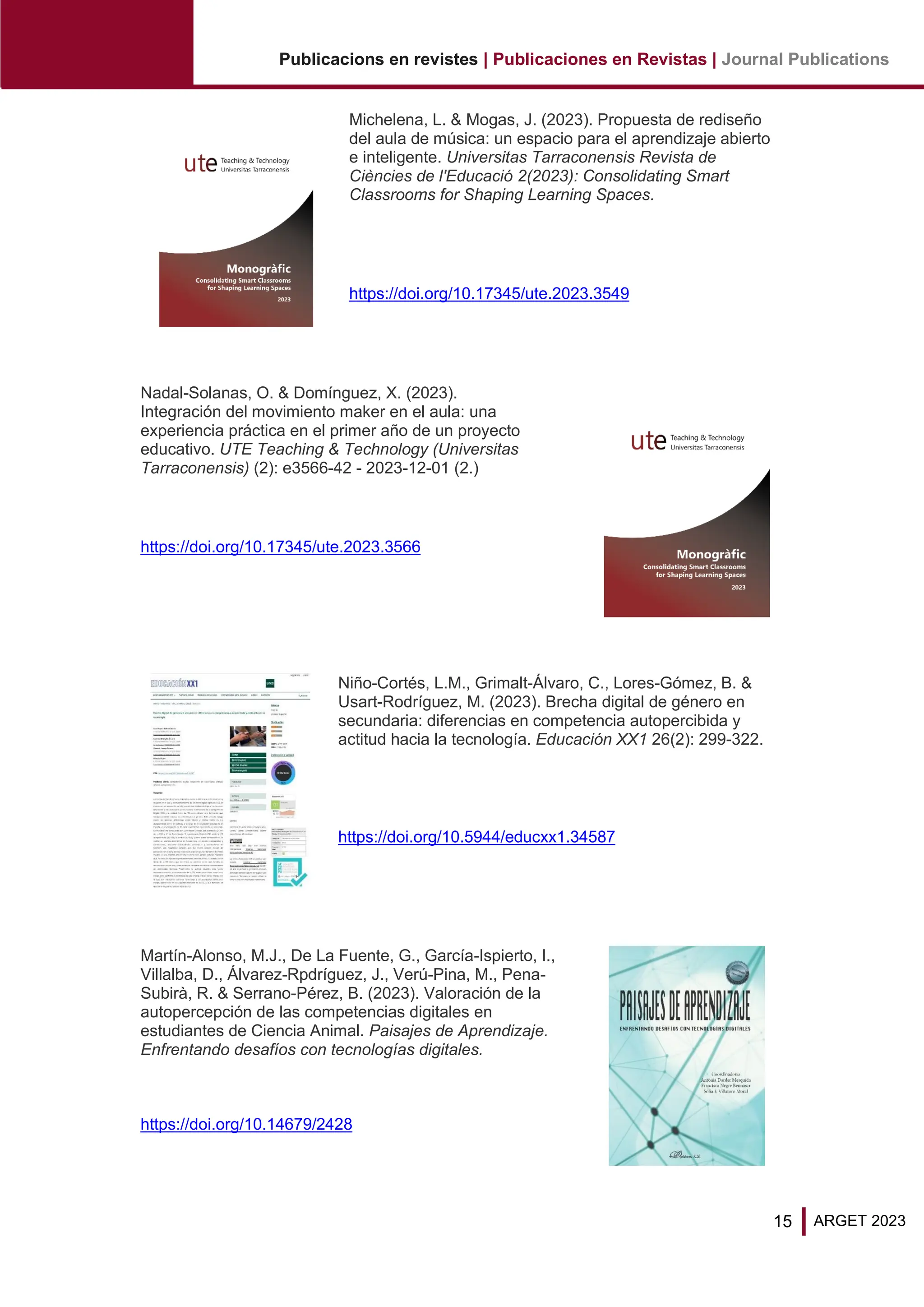 15
Publicacions en revistes | Publicaciones en Revistas | Journal Publications
ARGET 2023
Michelena, L. & Mogas, J. (2023). Propuesta de rediseño
del aula de música: un espacio para el aprendizaje abierto
e inteligente. Universitas Tarraconensis Revista de
Ciències de l'Educació 2(2023): Consolidating Smart
Classrooms for Shaping Learning Spaces.
https://doi.org/10.17345/ute.2023.3549
Nadal-Solanas, O. & Domínguez, X. (2023).
Integración del movimiento maker en el aula: una
experiencia práctica en el primer año de un proyecto
educativo. UTE Teaching & Technology (Universitas
Tarraconensis) (2): e3566-42 - 2023-12-01 (2.)
https://doi.org/10.17345/ute.2023.3566
Niño-Cortés, L.M., Grimalt-Álvaro, C., Lores-Gómez, B. &
Usart-Rodríguez, M. (2023). Brecha digital de género en
secundaria: diferencias en competencia autopercibida y
actitud hacia la tecnología. Educación XX1 26(2): 299-322.
https://doi.org/10.5944/educxx1.34587
Martín-Alonso, M.J., De La Fuente, G., García-Ispierto, I.,
Villalba, D., Álvarez-Rpdríguez, J., Verú-Pina, M., Pena-
Subirà, R. & Serrano-Pérez, B. (2023). Valoración de la
autopercepción de las competencias digitales en
estudiantes de Ciencia Animal. Paisajes de Aprendizaje.
Enfrentando desafíos con tecnologías digitales.
https://doi.org/10.14679/2428
 