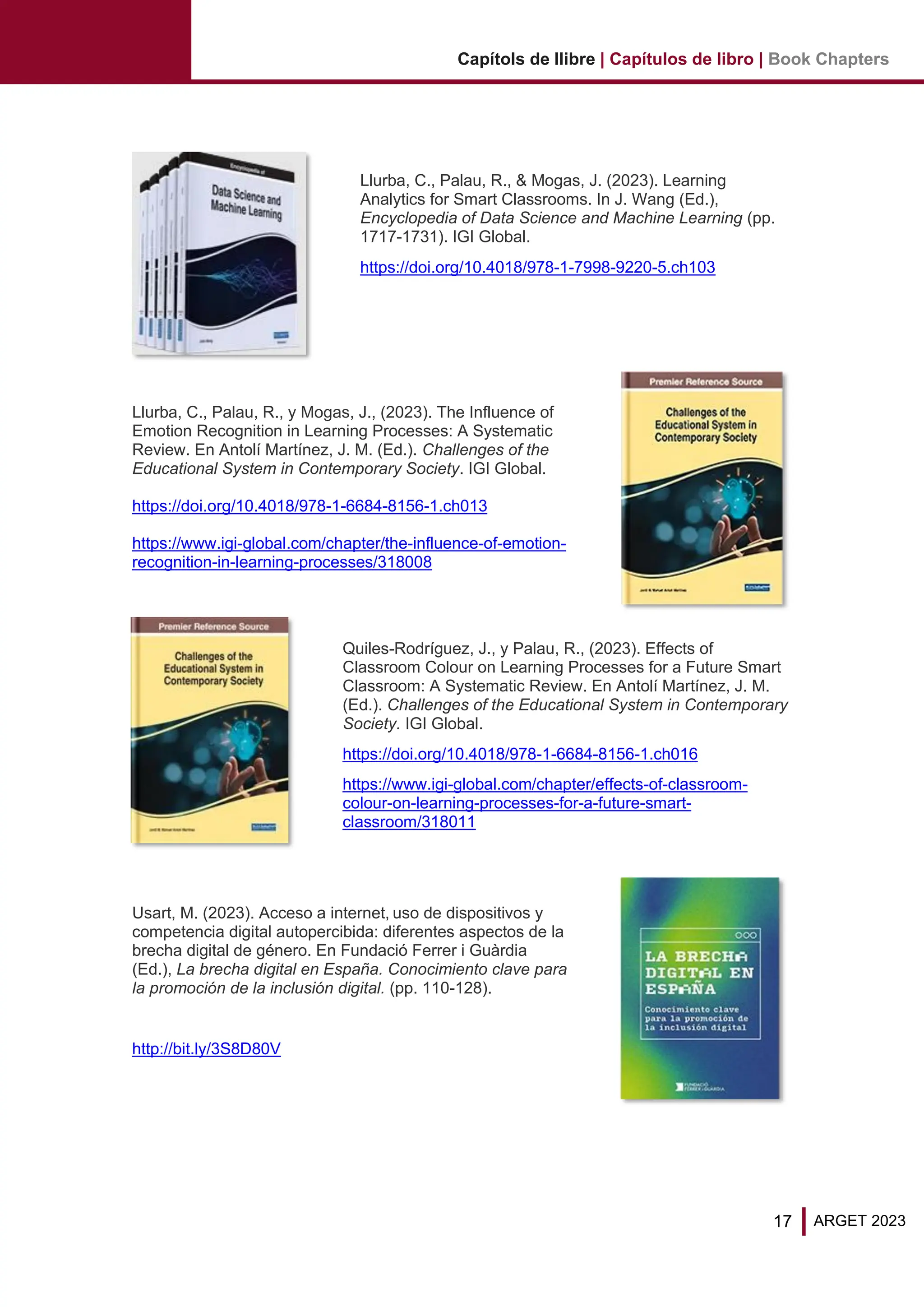 17 ARGET 2023
Capítols de llibre | Capítulos de libro | Book Chapters
Llurba, C., Palau, R., & Mogas, J. (2023). Learning
Analytics for Smart Classrooms. In J. Wang (Ed.),
Encyclopedia of Data Science and Machine Learning (pp.
1717-1731). IGI Global.
https://doi.org/10.4018/978-1-7998-9220-5.ch103
Llurba, C., Palau, R., y Mogas, J., (2023). The Influence of
Emotion Recognition in Learning Processes: A Systematic
Review. En Antolí Martínez, J. M. (Ed.). Challenges of the
Educational System in Contemporary Society. IGI Global.
https://doi.org/10.4018/978-1-6684-8156-1.ch013
https://www.igi-global.com/chapter/the-influence-of-emotion-
recognition-in-learning-processes/318008
Quiles-Rodríguez, J., y Palau, R., (2023). Effects of
Classroom Colour on Learning Processes for a Future Smart
Classroom: A Systematic Review. En Antolí Martínez, J. M.
(Ed.). Challenges of the Educational System in Contemporary
Society. IGI Global.
https://doi.org/10.4018/978-1-6684-8156-1.ch016
https://www.igi-global.com/chapter/effects-of-classroom-
colour-on-learning-processes-for-a-future-smart-
classroom/318011
Usart, M. (2023). Acceso a internet, uso de dispositivos y
competencia digital autopercibida: diferentes aspectos de la
brecha digital de género. En Fundació Ferrer i Guàrdia
(Ed.), La brecha digital en España. Conocimiento clave para
la promoción de la inclusión digital. (pp. 110-128).
http://bit.ly/3S8D80V
 