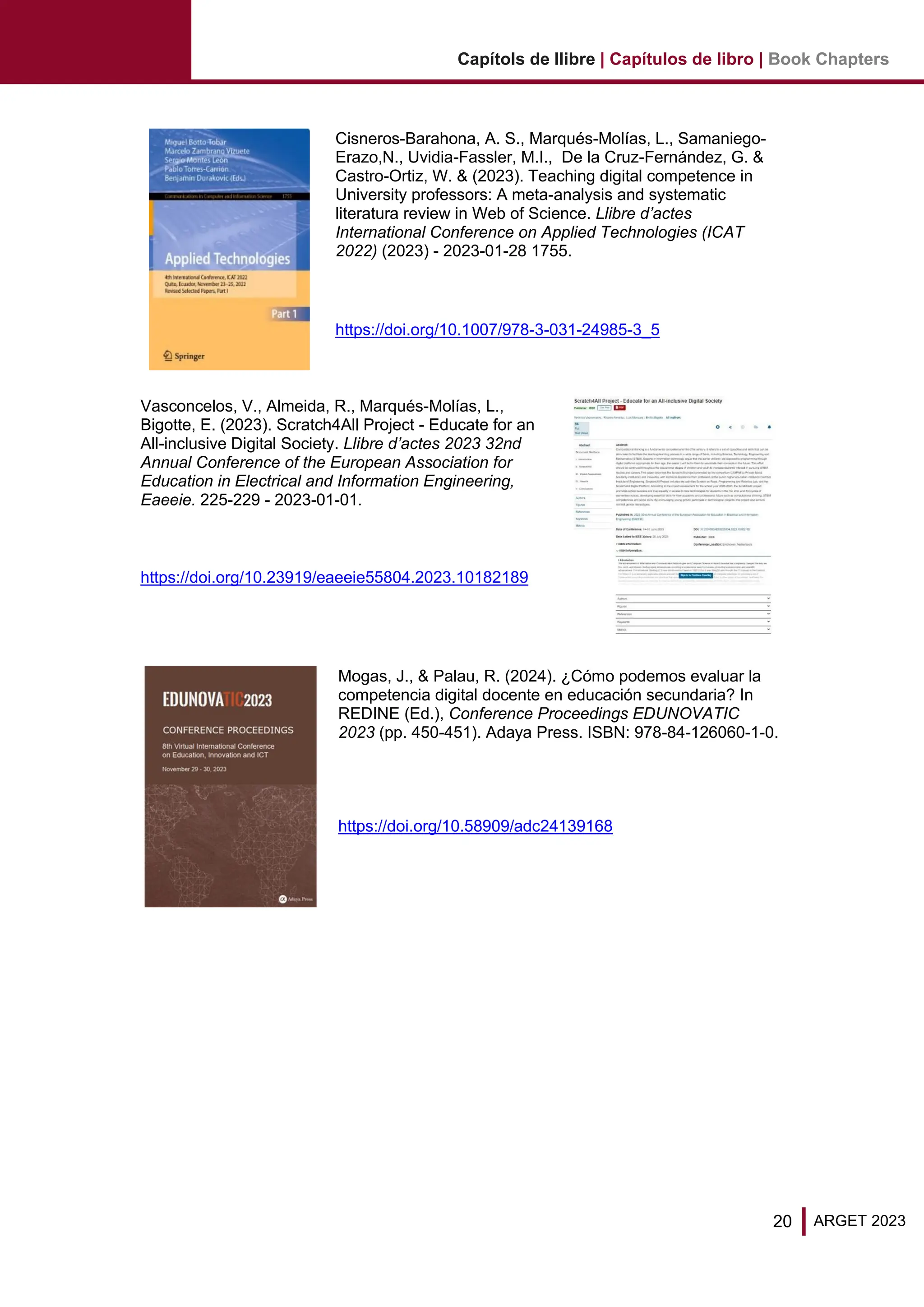 20 ARGET 2023
Capítols de llibre | Capítulos de libro | Book Chapters
Cisneros-Barahona, A. S., Marqués-Molías, L., Samaniego-
Erazo,N., Uvidia-Fassler, M.I., De la Cruz-Fernández, G. &
Castro-Ortiz, W. & (2023). Teaching digital competence in
University professors: A meta-analysis and systematic
literatura review in Web of Science. Llibre d’actes
International Conference on Applied Technologies (ICAT
2022) (2023) - 2023-01-28 1755.
https://doi.org/10.1007/978-3-031-24985-3_5
Vasconcelos, V., Almeida, R., Marqués-Molías, L.,
Bigotte, E. (2023). Scratch4All Project - Educate for an
All-inclusive Digital Society. Llibre d’actes 2023 32nd
Annual Conference of the European Association for
Education in Electrical and Information Engineering,
Eaeeie. 225-229 - 2023-01-01.
https://doi.org/10.23919/eaeeie55804.2023.10182189
Mogas, J., & Palau, R. (2024). ¿Cómo podemos evaluar la
competencia digital docente en educación secundaria? In
REDINE (Ed.), Conference Proceedings EDUNOVATIC
2023 (pp. 450-451). Adaya Press. ISBN: 978-84-126060-1-0.
https://doi.org/10.58909/adc24139168
 