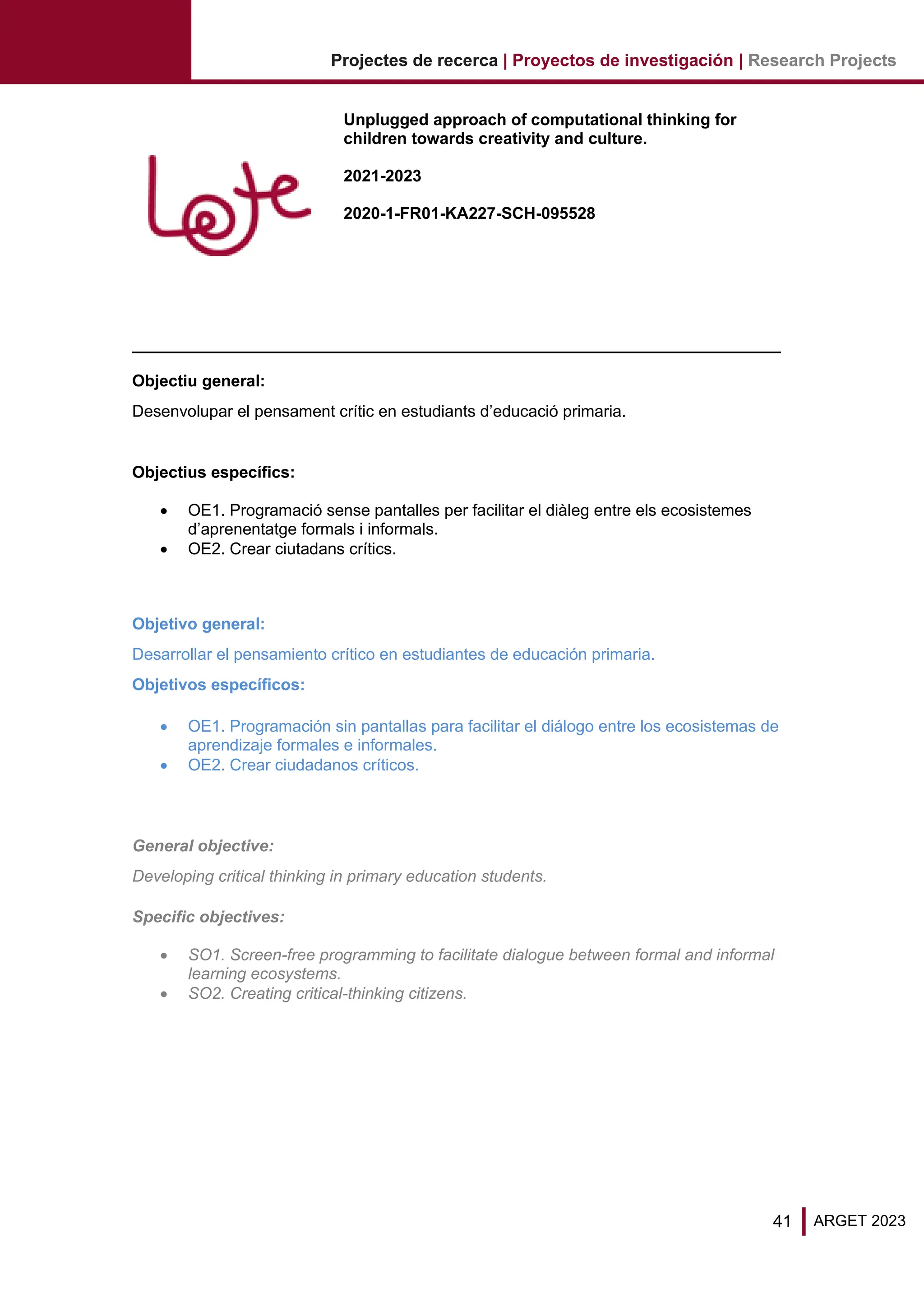 41 ARGET 2023
Projectes de recerca | Proyectos de investigación | Research Projects
Unplugged approach of computational thinking for
children towards creativity and culture.
2021-2023
2020-1-FR01-KA227-SCH-095528
Objectiu general:
Desenvolupar el pensament crític en estudiants d’educació primaria.
Objectius específics:
• OE1. Programació sense pantalles per facilitar el diàleg entre els ecosistemes
d’aprenentatge formals i informals.
• OE2. Crear ciutadans crítics.
Objetivo general:
Desarrollar el pensamiento crítico en estudiantes de educación primaria.
Objetivos específicos:
• OE1. Programación sin pantallas para facilitar el diálogo entre los ecosistemas de
aprendizaje formales e informales.
• OE2. Crear ciudadanos críticos.
General objective:
Developing critical thinking in primary education students.
Specific objectives:
• SO1. Screen-free programming to facilitate dialogue between formal and informal
learning ecosystems.
• SO2. Creating critical-thinking citizens.
 