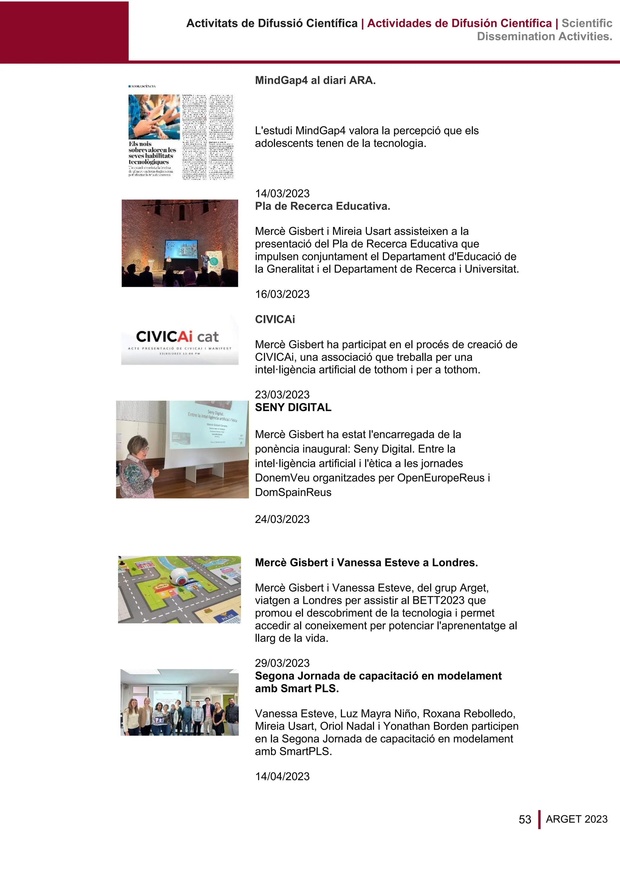 53 ARGET 2023
Activitats de Difussió Científica | Actividades de Difusión Científica | Scientific
Dissemination Activities.
MindGap4 al diari ARA.
L'estudi MindGap4 valora la percepció que els
adolescents tenen de la tecnologia.
14/03/2023
Pla de Recerca Educativa.
Mercè Gisbert i Mireia Usart assisteixen a la
presentació del Pla de Recerca Educativa que
impulsen conjuntament el Departament d'Educació de
la Gneralitat i el Departament de Recerca i Universitat.
16/03/2023
CIVICAi
Mercè Gisbert ha participat en el procés de creació de
CIVICAi, una associació que treballa per una
intel·ligència artificial de tothom i per a tothom.
23/03/2023
SENY DIGITAL
Mercè Gisbert ha estat l'encarregada de la
ponència inaugural: Seny Digital. Entre la
intel·ligència artificial i l'ètica a les jornades
DonemVeu organitzades per OpenEuropeReus i
DomSpainReus
24/03/2023
Mercè Gisbert i Vanessa Esteve a Londres.
Mercè Gisbert i Vanessa Esteve, del grup Arget,
viatgen a Londres per assistir al BETT2023 que
promou el descobriment de la tecnologia i permet
accedir al coneixement per potenciar l'aprenentatge al
llarg de la vida.
29/03/2023
Segona Jornada de capacitació en modelament
amb Smart PLS.
Vanessa Esteve, Luz Mayra Niño, Roxana Rebolledo,
Mireia Usart, Oriol Nadal i Yonathan Borden participen
en la Segona Jornada de capacitació en modelament
amb SmartPLS.
14/04/2023
 