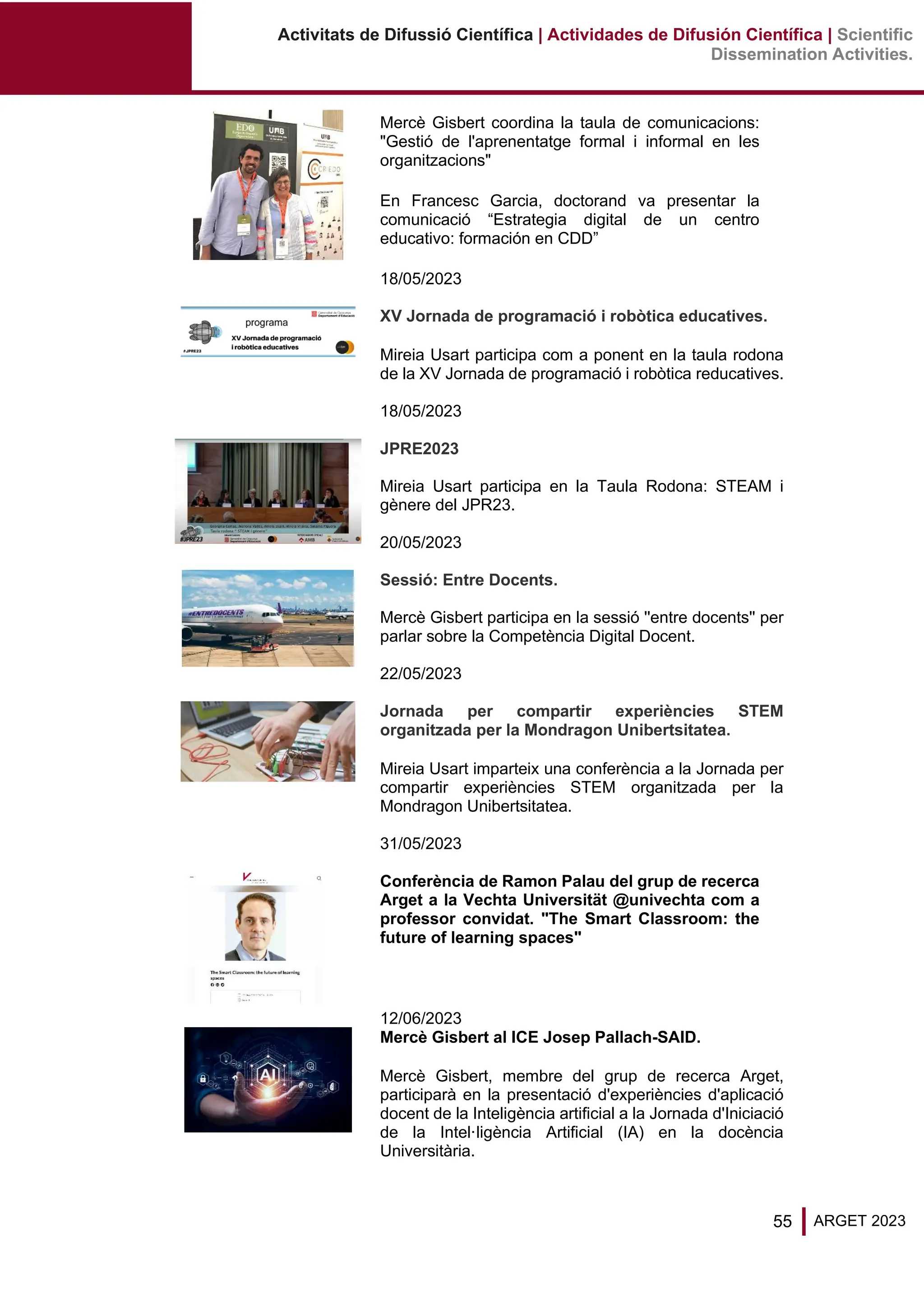 55 ARGET 2023
Activitats de Difussió Científica | Actividades de Difusión Científica | Scientific
Dissemination Activities.
Mercè Gisbert coordina la taula de comunicacions:
"Gestió de l'aprenentatge formal i informal en les
organitzacions"
En Francesc Garcia, doctorand va presentar la
comunicació “Estrategia digital de un centro
educativo: formación en CDD”
18/05/2023
XV Jornada de programació i robòtica educatives.
Mireia Usart participa com a ponent en la taula rodona
de la XV Jornada de programació i robòtica reducatives.
18/05/2023
JPRE2023
Mireia Usart participa en la Taula Rodona: STEAM i
gènere del JPR23.
20/05/2023
Sessió: Entre Docents.
Mercè Gisbert participa en la sessió ''entre docents'' per
parlar sobre la Competència Digital Docent.
22/05/2023
Jornada per compartir experiències STEM
organitzada per la Mondragon Unibertsitatea.
Mireia Usart imparteix una conferència a la Jornada per
compartir experiències STEM organitzada per la
Mondragon Unibertsitatea.
31/05/2023
Conferència de Ramon Palau del grup de recerca
Arget a la Vechta Universität @univechta com a
professor convidat. "The Smart Classroom: the
future of learning spaces"
12/06/2023
Mercè Gisbert al ICE Josep Pallach-SAID.
Mercè Gisbert, membre del grup de recerca Arget,
participarà en la presentació d'experiències d'aplicació
docent de la Inteligència artificial a la Jornada d'Iniciació
de la Intel·ligència Artificial (IA) en la docència
Universitària.
 