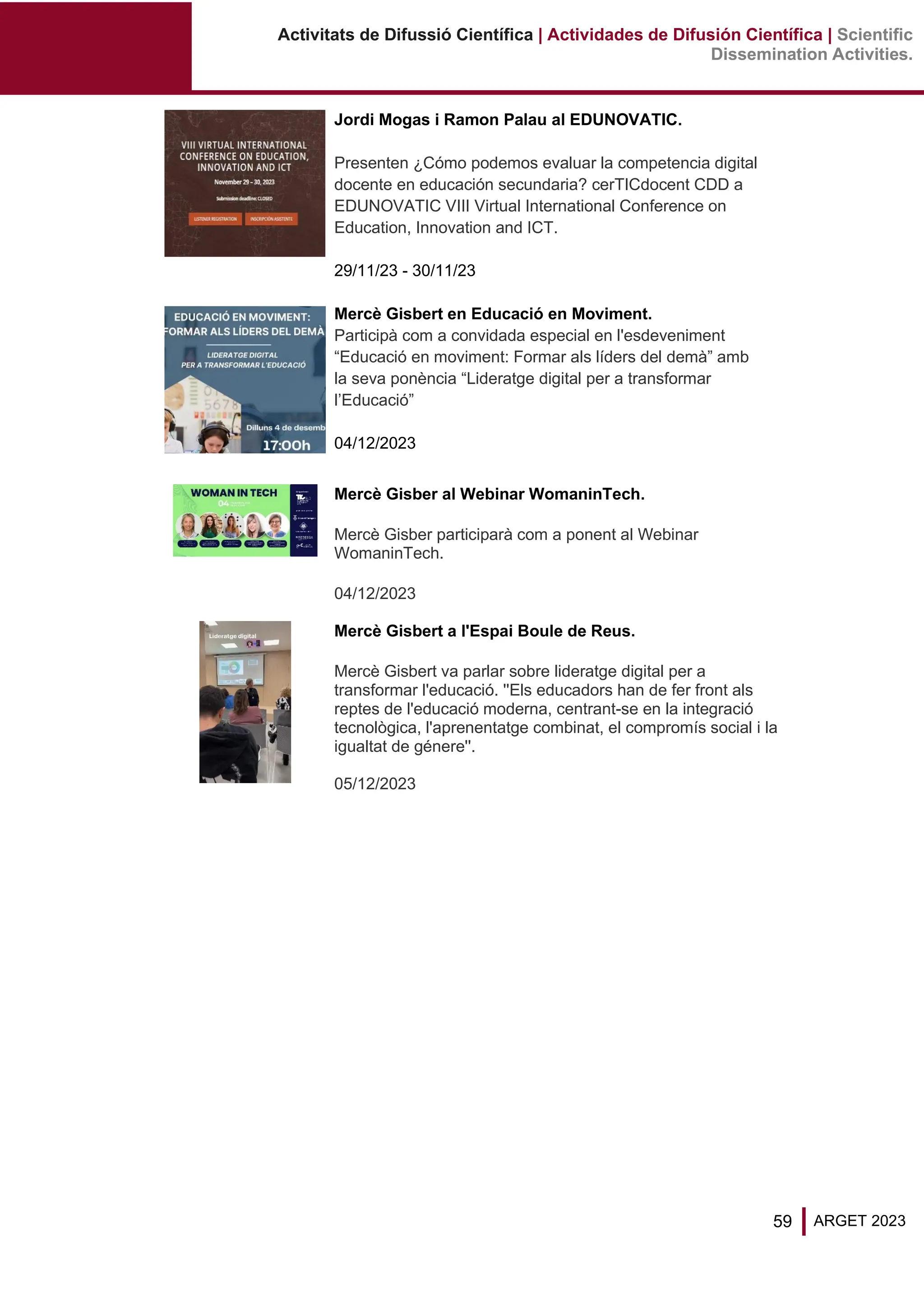 59 ARGET 2023
Activitats de Difussió Científica | Actividades de Difusión Científica | Scientific
Dissemination Activities.
Jordi Mogas i Ramon Palau al EDUNOVATIC.
Presenten ¿Cómo podemos evaluar la competencia digital
docente en educación secundaria? cerTICdocent CDD a
EDUNOVATIC VIII Virtual International Conference on
Education, Innovation and ICT.
29/11/23 - 30/11/23
Mercè Gisbert en Educació en Moviment.
Participà com a convidada especial en l'esdeveniment
“Educació en moviment: Formar als líders del demà” amb
la seva ponència “Lideratge digital per a transformar
l’Educació”
04/12/2023
Mercè Gisber al Webinar WomaninTech.
Mercè Gisber participarà com a ponent al Webinar
WomaninTech.
04/12/2023
Mercè Gisbert a l'Espai Boule de Reus.
Mercè Gisbert va parlar sobre lideratge digital per a
transformar l'educació. ''Els educadors han de fer front als
reptes de l'educació moderna, centrant-se en la integració
tecnològica, l'aprenentatge combinat, el compromís social i la
igualtat de génere''.
05/12/2023
 