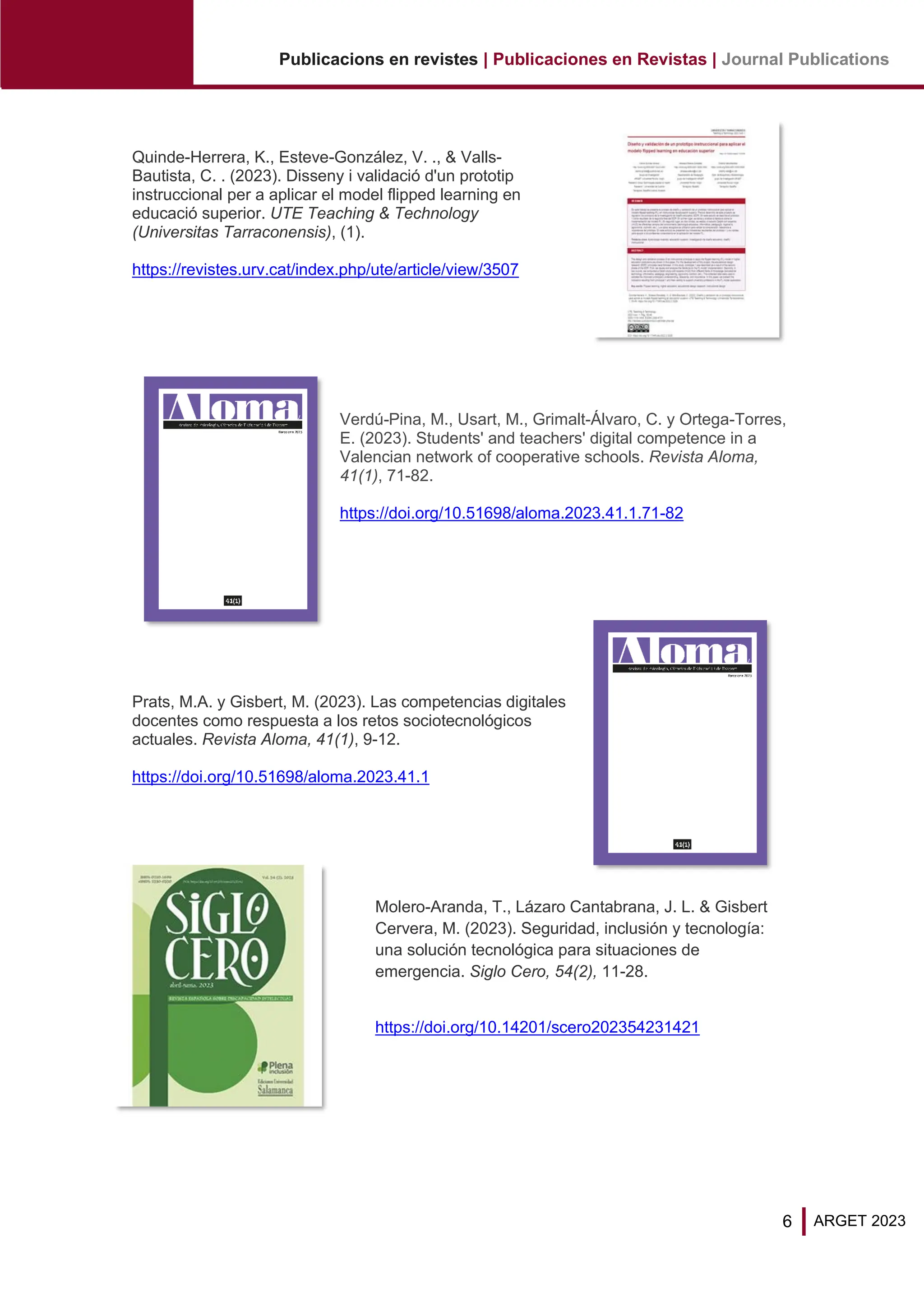 6
Publicacions en revistes | Publicaciones en Revistas | Journal Publications
ARGET 2023
Quinde-Herrera, K., Esteve-González, V. ., & Valls-
Bautista, C. . (2023). Disseny i validació d'un prototip
instruccional per a aplicar el model flipped learning en
educació superior. UTE Teaching & Technology
(Universitas Tarraconensis), (1).
https://revistes.urv.cat/index.php/ute/article/view/3507
Verdú-Pina, M., Usart, M., Grimalt-Álvaro, C. y Ortega-Torres,
E. (2023). Students' and teachers' digital competence in a
Valencian network of cooperative schools. Revista Aloma,
41(1), 71-82.
https://doi.org/10.51698/aloma.2023.41.1.71-82
Prats, M.A. y Gisbert, M. (2023). Las competencias digitales
docentes como respuesta a los retos sociotecnológicos
actuales. Revista Aloma, 41(1), 9-12.
https://doi.org/10.51698/aloma.2023.41.1
Molero-Aranda, T., Lázaro Cantabrana, J. L. & Gisbert
Cervera, M. (2023). Seguridad, inclusión y tecnología:
una solución tecnológica para situaciones de
emergencia. Siglo Cero, 54(2), 11-28.
https://doi.org/10.14201/scero202354231421
 