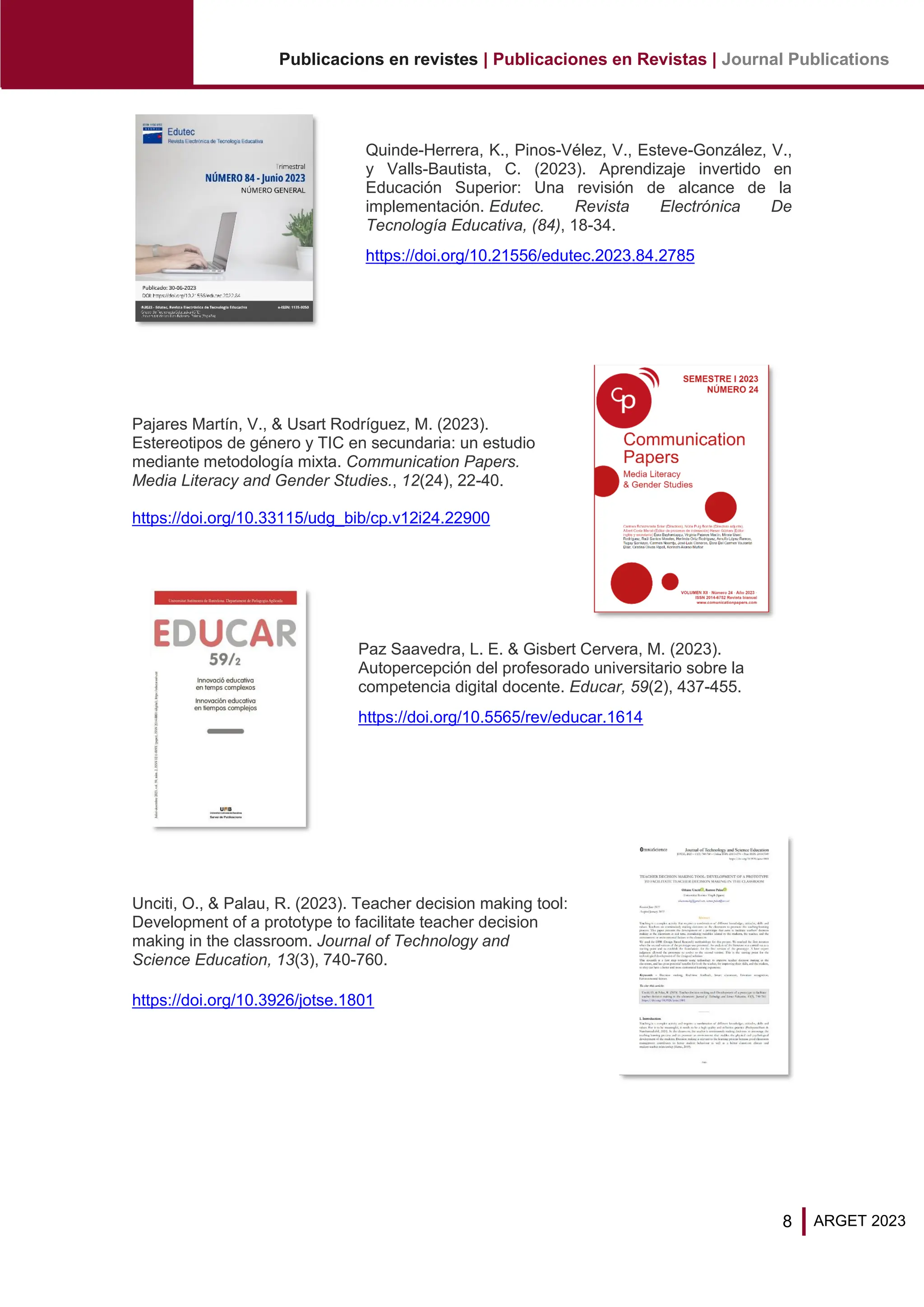 8
Publicacions en revistes | Publicaciones en Revistas | Journal Publications
ARGET 2023
Quinde-Herrera, K., Pinos-Vélez, V., Esteve-González, V.,
y Valls-Bautista, C. (2023). Aprendizaje invertido en
Educación Superior: Una revisión de alcance de la
implementación. Edutec. Revista Electrónica De
Tecnología Educativa, (84), 18-34.
https://doi.org/10.21556/edutec.2023.84.2785
Pajares Martín, V., & Usart Rodríguez, M. (2023).
Estereotipos de género y TIC en secundaria: un estudio
mediante metodología mixta. Communication Papers.
Media Literacy and Gender Studies., 12(24), 22-40.
https://doi.org/10.33115/udg_bib/cp.v12i24.22900
Paz Saavedra, L. E. & Gisbert Cervera, M. (2023).
Autopercepción del profesorado universitario sobre la
competencia digital docente. Educar, 59(2), 437-455.
https://doi.org/10.5565/rev/educar.1614
Unciti, O., & Palau, R. (2023). Teacher decision making tool:
Development of a prototype to facilitate teacher decision
making in the classroom. Journal of Technology and
Science Education, 13(3), 740-760.
https://doi.org/10.3926/jotse.1801
 