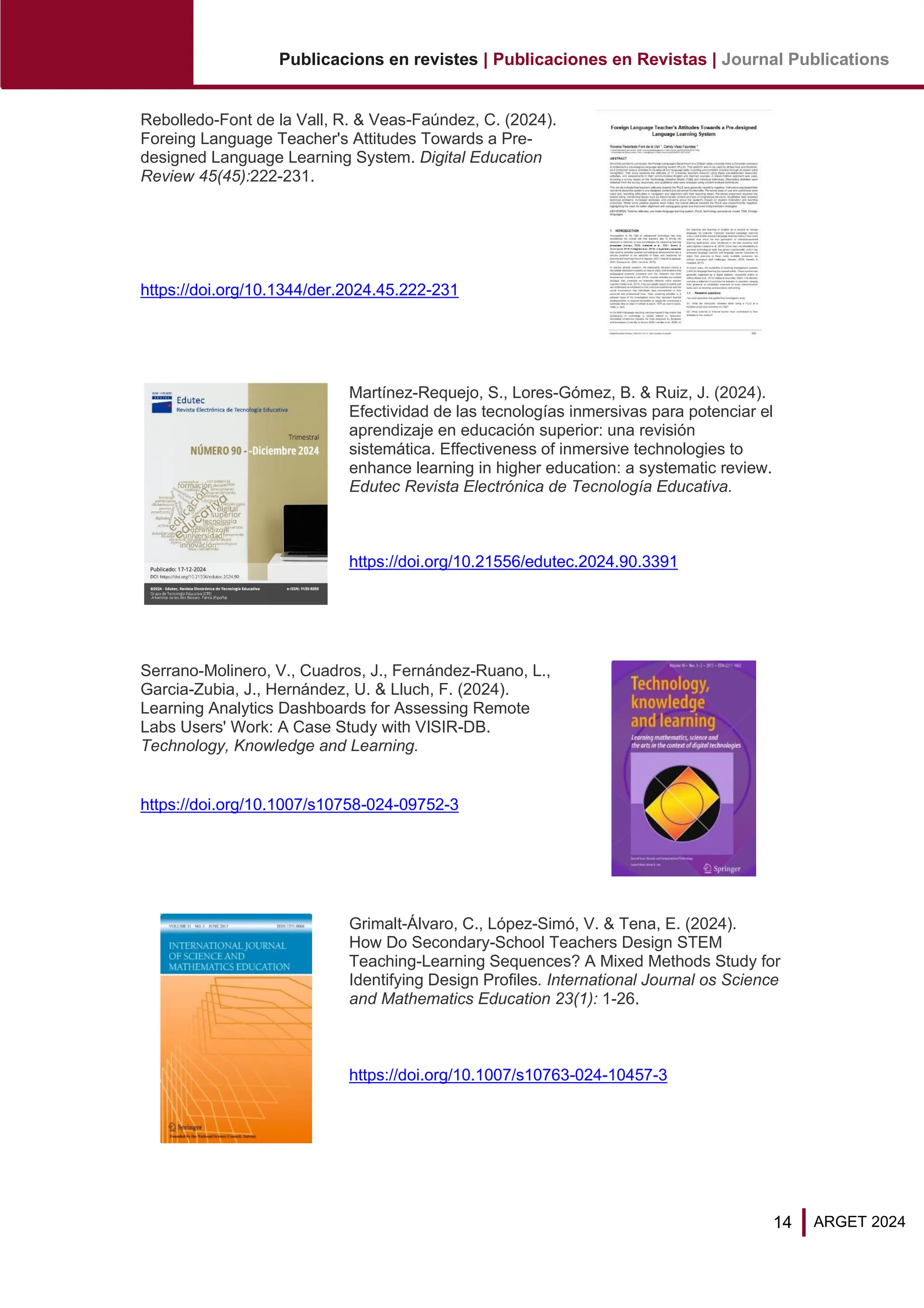 14
Publicacions en revistes | Publicaciones en Revistas | Journal Publications
ARGET 2024
Rebolledo-Font de la Vall, R. & Veas-Faúndez, C. (2024).
Foreing Language Teacher's Attitudes Towards a Pre-
designed Language Learning System. Digital Education
Review 45(45):222-231.
https://doi.org/10.1344/der.2024.45.222-231
Martínez-Requejo, S., Lores-Gómez, B. & Ruiz, J. (2024).
Efectividad de las tecnologías inmersivas para potenciar el
aprendizaje en educación superior: una revisión
sistemática. Effectiveness of inmersive technologies to
enhance learning in higher education: a systematic review.
Edutec Revista Electrónica de Tecnología Educativa.
https://doi.org/10.21556/edutec.2024.90.3391
Serrano-Molinero, V., Cuadros, J., Fernández-Ruano, L.,
Garcia-Zubia, J., Hernández, U. & Lluch, F. (2024).
Learning Analytics Dashboards for Assessing Remote
Labs Users' Work: A Case Study with VISIR-DB.
Technology, Knowledge and Learning.
https://doi.org/10.1007/s10758-024-09752-3
Grimalt-Álvaro, C., López-Simó, V. & Tena, E. (2024).
How Do Secondary-School Teachers Design STEM
Teaching-Learning Sequences? A Mixed Methods Study for
Identifying Design Profiles. International Journal os Science
and Mathematics Education 23(1): 1-26.
https://doi.org/10.1007/s10763-024-10457-3
 