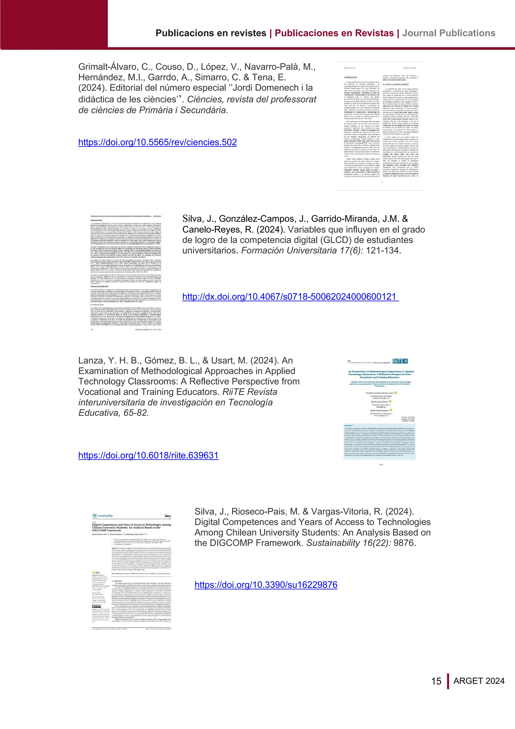 15
Publicacions en revistes | Publicaciones en Revistas | Journal Publications
ARGET 2024
Grimalt-Álvaro, C., Couso, D., López, V., Navarro-Palà, M.,
Hernández, M.I., Garrdo, A., Simarro, C. & Tena, E.
(2024). Editorial del número especial ‘’Jordi Domenech i la
didáctica de les ciències’’. Ciències, revista del professorat
de ciències de Primària i Secundària.
https://doi.org/10.5565/rev/ciencies.502
Silva, J., González-Campos, J., Garrido-Miranda, J.M. &
Canelo-Reyes, R. (2024). Variables que influyen en el grado
de logro de la competencia digital (GLCD) de estudiantes
universitarios. Formación Universitaria 17(6): 121-134.
http://dx.doi.org/10.4067/s0718-50062024000600121
Lanza, Y. H. B., Gómez, B. L., & Usart, M. (2024). An
Examination of Methodological Approaches in Applied
Technology Classrooms: A Reflective Perspective from
Vocational and Training Educators. RiiTE Revista
interuniversitaria de investigación en Tecnología
Educativa, 65-82.
https://doi.org/10.6018/riite.639631
Silva, J., Rioseco-Pais, M. & Vargas-Vitoria, R. (2024).
Digital Competences and Years of Access to Technologies
Among Chilean University Students: An Analysis Based on
the DIGCOMP Framework. Sustainability 16(22): 9876.
https://doi.org/10.3390/su16229876
 