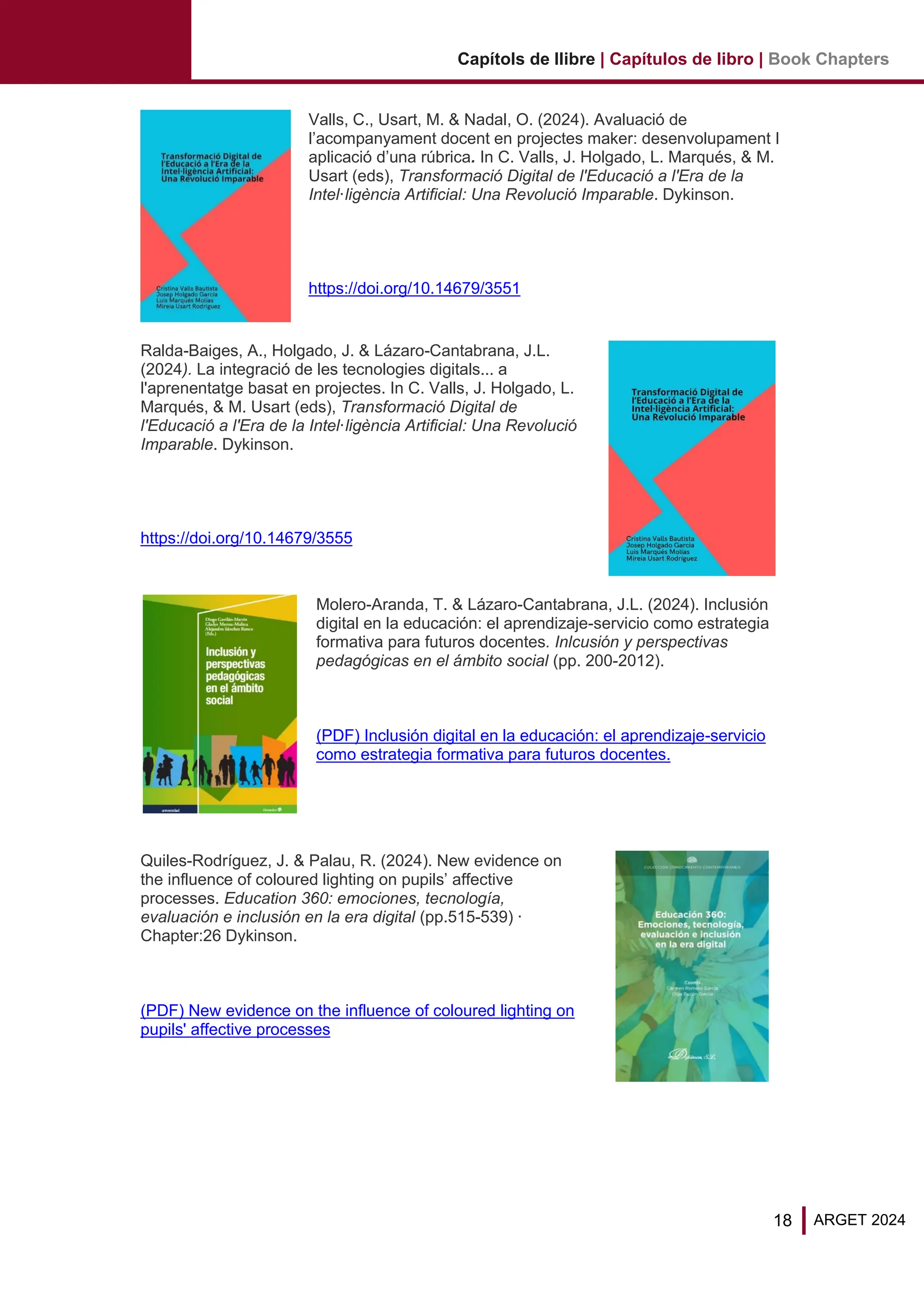18 ARGET 2024
Capítols de llibre | Capítulos de libro | Book Chapters
Valls, C., Usart, M. & Nadal, O. (2024). Avaluació de
l’acompanyament docent en projectes maker: desenvolupament I
aplicació d’una rúbrica. In C. Valls, J. Holgado, L. Marqués, & M.
Usart (eds), Transformació Digital de l'Educació a l'Era de la
Intel·ligència Artificial: Una Revolució Imparable. Dykinson.
https://doi.org/10.14679/3551
Ralda-Baiges, A., Holgado, J. & Lázaro-Cantabrana, J.L.
(2024). La integració de les tecnologies digitals... a
l'aprenentatge basat en projectes. In C. Valls, J. Holgado, L.
Marqués, & M. Usart (eds), Transformació Digital de
l'Educació a l'Era de la Intel·ligència Artificial: Una Revolució
Imparable. Dykinson.
https://doi.org/10.14679/3555
Molero-Aranda, T. & Lázaro-Cantabrana, J.L. (2024). Inclusión
digital en la educación: el aprendizaje-servicio como estrategia
formativa para futuros docentes. Inlcusión y perspectivas
pedagógicas en el ámbito social (pp. 200-2012).
(PDF) Inclusión digital en la educación: el aprendizaje-servicio
como estrategia formativa para futuros docentes.
Quiles-Rodríguez, J. & Palau, R. (2024). New evidence on
the influence of coloured lighting on pupils’ affective
processes. Education 360: emociones, tecnología,
evaluación e inclusión en la era digital (pp.515-539) ·
Chapter:26 Dykinson.
(PDF) New evidence on the influence of coloured lighting on
pupils' affective processes
 