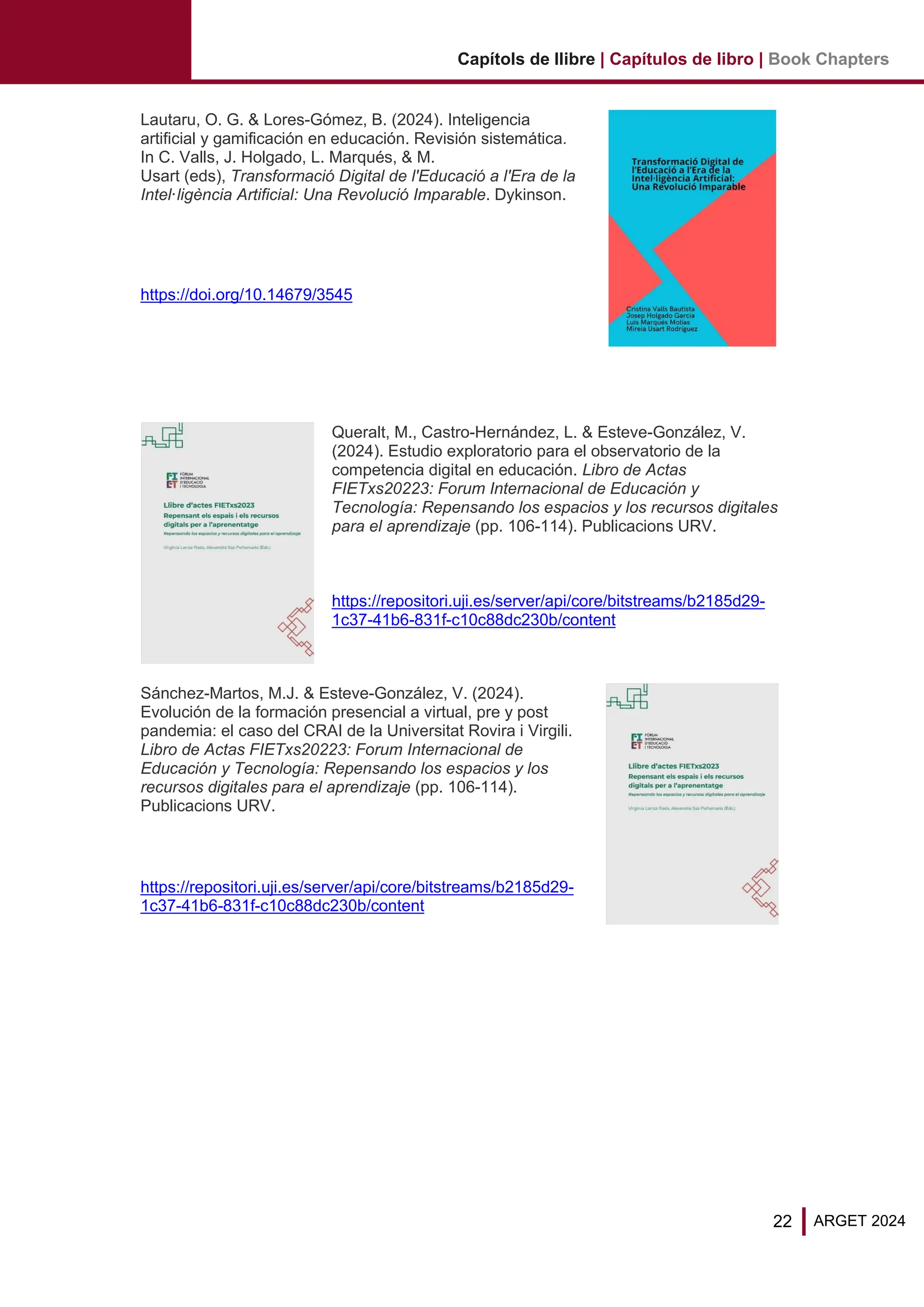 22 ARGET 2024
Capítols de llibre | Capítulos de libro | Book Chapters
Lautaru, O. G. & Lores-Gómez, B. (2024). Inteligencia
artificial y gamificación en educación. Revisión sistemática.
In C. Valls, J. Holgado, L. Marqués, & M.
Usart (eds), Transformació Digital de l'Educació a l'Era de la
Intel·ligència Artificial: Una Revolució Imparable. Dykinson.
https://doi.org/10.14679/3545
Queralt, M., Castro-Hernández, L. & Esteve-González, V.
(2024). Estudio exploratorio para el observatorio de la
competencia digital en educación. Libro de Actas
FIETxs20223: Forum Internacional de Educación y
Tecnología: Repensando los espacios y los recursos digitales
para el aprendizaje (pp. 106-114). Publicacions URV.
https://repositori.uji.es/server/api/core/bitstreams/b2185d29-
1c37-41b6-831f-c10c88dc230b/content
Sánchez-Martos, M.J. & Esteve-González, V. (2024).
Evolución de la formación presencial a virtual, pre y post
pandemia: el caso del CRAI de la Universitat Rovira i Virgili.
Libro de Actas FIETxs20223: Forum Internacional de
Educación y Tecnología: Repensando los espacios y los
recursos digitales para el aprendizaje (pp. 106-114).
Publicacions URV.
https://repositori.uji.es/server/api/core/bitstreams/b2185d29-
1c37-41b6-831f-c10c88dc230b/content
 