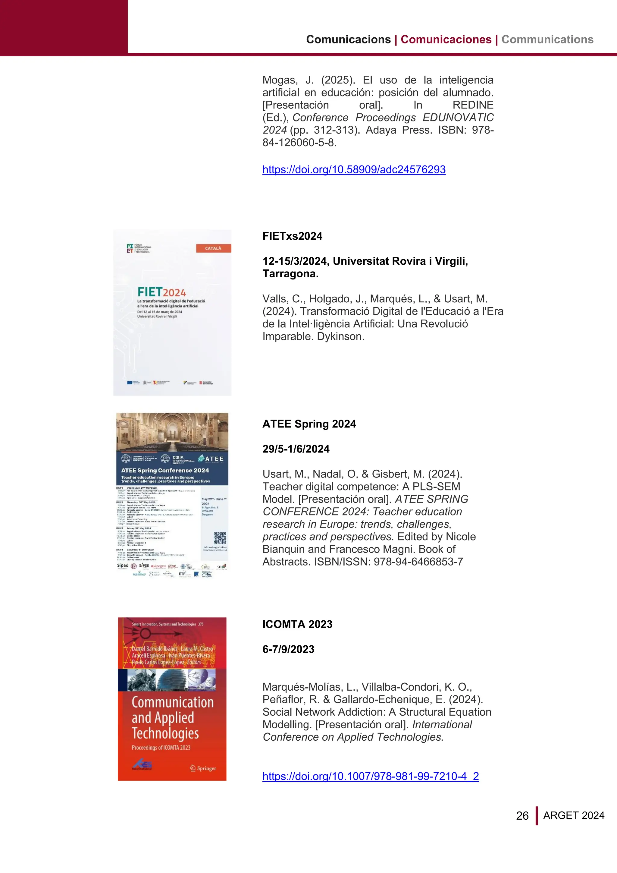 26 ARGET 2024
Comunicacions | Comunicaciones | Communications
Mogas, J. (2025). El uso de la inteligencia
artificial en educación: posición del alumnado.
[Presentación oral]. In REDINE
(Ed.), Conference Proceedings EDUNOVATIC
2024 (pp. 312-313). Adaya Press. ISBN: 978-
84-126060-5-8.
https://doi.org/10.58909/adc24576293
FIETxs2024
12-15/3/2024, Universitat Rovira i Virgili,
Tarragona.
Valls, C., Holgado, J., Marqués, L., & Usart, M.
(2024). Transformació Digital de l'Educació a l'Era
de la Intel·ligència Artificial: Una Revolució
Imparable. Dykinson.
ATEE Spring 2024
29/5-1/6/2024
Usart, M., Nadal, O. & Gisbert, M. (2024).
Teacher digital competence: A PLS-SEM
Model. [Presentación oral]. ATEE SPRING
CONFERENCE 2024: Teacher education
research in Europe: trends, challenges,
practices and perspectives. Edited by Nicole
Bianquin and Francesco Magni. Book of
Abstracts. ISBN/ISSN: 978-94-6466853-7
ICOMTA 2023
6-7/9/2023
Marqués-Molías, L., Villalba-Condori, K. O.,
Peñaflor, R. & Gallardo-Echenique, E. (2024).
Social Network Addiction: A Structural Equation
Modelling. [Presentación oral]. International
Conference on Applied Technologies.
https://doi.org/10.1007/978-981-99-7210-4_2
 