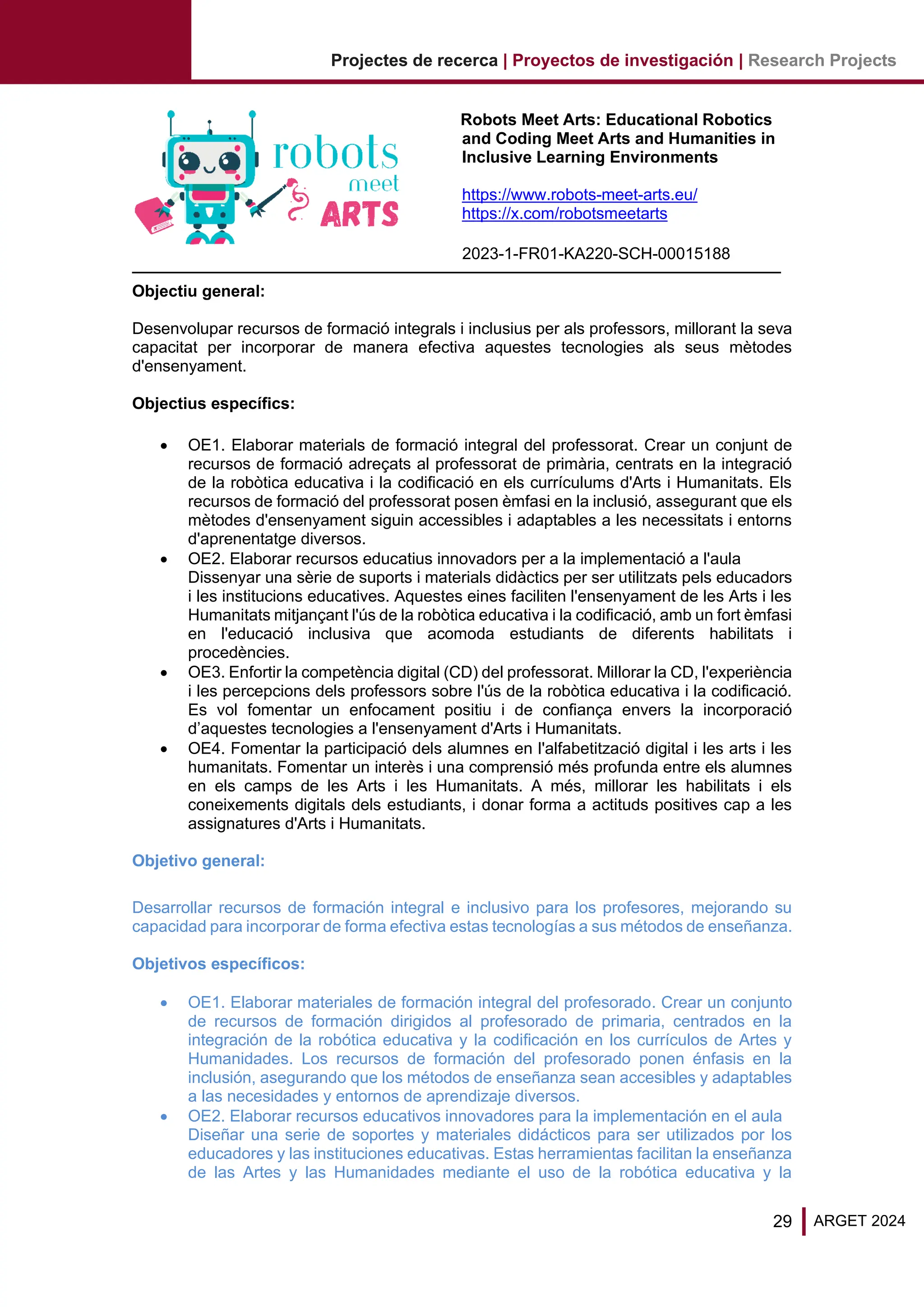 29 ARGET 2024
Projectes de recerca | Proyectos de investigación | Research Projects
Robots Meet Arts: Educational Robotics
and Coding Meet Arts and Humanities in
Inclusive Learning Environments
https://www.robots-meet-arts.eu/
https://x.com/robotsmeetarts
2023-1-FR01-KA220-SCH-00015188
Objectiu general:
Desenvolupar recursos de formació integrals i inclusius per als professors, millorant la seva
capacitat per incorporar de manera efectiva aquestes tecnologies als seus mètodes
d'ensenyament.
Objectius específics:
• OE1. Elaborar materials de formació integral del professorat. Crear un conjunt de
recursos de formació adreçats al professorat de primària, centrats en la integració
de la robòtica educativa i la codificació en els currículums d'Arts i Humanitats. Els
recursos de formació del professorat posen èmfasi en la inclusió, assegurant que els
mètodes d'ensenyament siguin accessibles i adaptables a les necessitats i entorns
d'aprenentatge diversos.
• OE2. Elaborar recursos educatius innovadors per a la implementació a l'aula
Dissenyar una sèrie de suports i materials didàctics per ser utilitzats pels educadors
i les institucions educatives. Aquestes eines faciliten l'ensenyament de les Arts i les
Humanitats mitjançant l'ús de la robòtica educativa i la codificació, amb un fort èmfasi
en l'educació inclusiva que acomoda estudiants de diferents habilitats i
procedències.
• OE3. Enfortir la competència digital (CD) del professorat. Millorar la CD, l'experiència
i les percepcions dels professors sobre l'ús de la robòtica educativa i la codificació.
Es vol fomentar un enfocament positiu i de confiança envers la incorporació
d’aquestes tecnologies a l'ensenyament d'Arts i Humanitats.
• OE4. Fomentar la participació dels alumnes en l'alfabetització digital i les arts i les
humanitats. Fomentar un interès i una comprensió més profunda entre els alumnes
en els camps de les Arts i les Humanitats. A més, millorar les habilitats i els
coneixements digitals dels estudiants, i donar forma a actituds positives cap a les
assignatures d'Arts i Humanitats.
Objetivo general:
Desarrollar recursos de formación integral e inclusivo para los profesores, mejorando su
capacidad para incorporar de forma efectiva estas tecnologías a sus métodos de enseñanza.
Objetivos específicos:
• OE1. Elaborar materiales de formación integral del profesorado. Crear un conjunto
de recursos de formación dirigidos al profesorado de primaria, centrados en la
integración de la robótica educativa y la codificación en los currículos de Artes y
Humanidades. Los recursos de formación del profesorado ponen énfasis en la
inclusión, asegurando que los métodos de enseñanza sean accesibles y adaptables
a las necesidades y entornos de aprendizaje diversos.
• OE2. Elaborar recursos educativos innovadores para la implementación en el aula
Diseñar una serie de soportes y materiales didácticos para ser utilizados por los
educadores y las instituciones educativas. Estas herramientas facilitan la enseñanza
de las Artes y las Humanidades mediante el uso de la robótica educativa y la
 