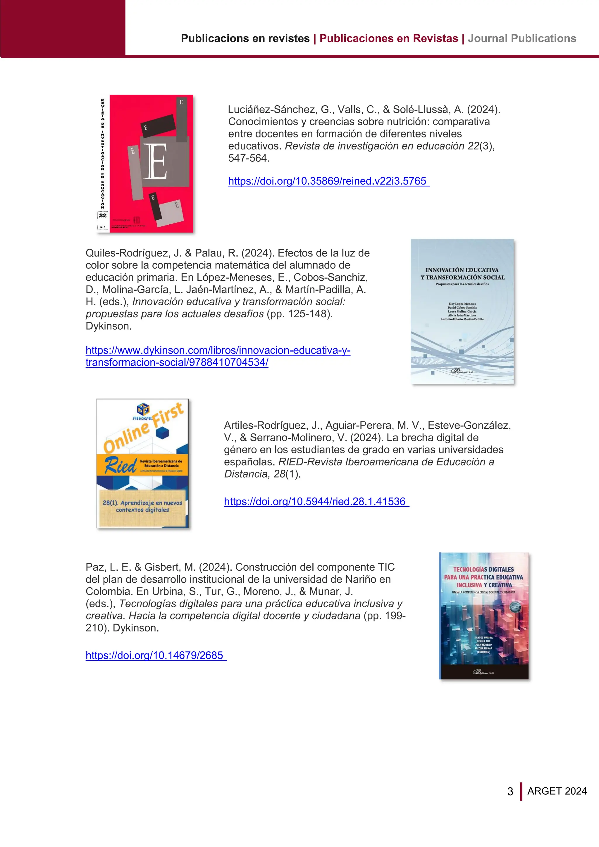 3
Publicacions en revistes | Publicaciones en Revistas | Journal Publications
ARGET 2024
Luciáñez-Sánchez, G., Valls, C., & Solé-Llussà, A. (2024).
Conocimientos y creencias sobre nutrición: comparativa
entre docentes en formación de diferentes niveles
educativos. Revista de investigación en educación 22(3),
547-564.
https://doi.org/10.35869/reined.v22i3.5765
Quiles-Rodríguez, J. & Palau, R. (2024). Efectos de la luz de
color sobre la competencia matemática del alumnado de
educación primaria. En López-Meneses, E., Cobos-Sanchiz,
D., Molina-García, L. Jaén-Martínez, A., & Martín-Padilla, A.
H. (eds.), Innovación educativa y transformación social:
propuestas para los actuales desafíos (pp. 125-148).
Dykinson.
https://www.dykinson.com/libros/innovacion-educativa-y-
transformacion-social/9788410704534/
Artiles-Rodríguez, J., Aguiar-Perera, M. V., Esteve-González,
V., & Serrano-Molinero, V. (2024). La brecha digital de
género en los estudiantes de grado en varias universidades
españolas. RIED-Revista Iberoamericana de Educación a
Distancia, 28(1).
https://doi.org/10.5944/ried.28.1.41536
Paz, L. E. & Gisbert, M. (2024). Construcción del componente TIC
del plan de desarrollo institucional de la universidad de Nariño en
Colombia. En Urbina, S., Tur, G., Moreno, J., & Munar, J.
(eds.), Tecnologías digitales para una práctica educativa inclusiva y
creativa. Hacia la competencia digital docente y ciudadana (pp. 199-
210). Dykinson.
https://doi.org/10.14679/2685
 