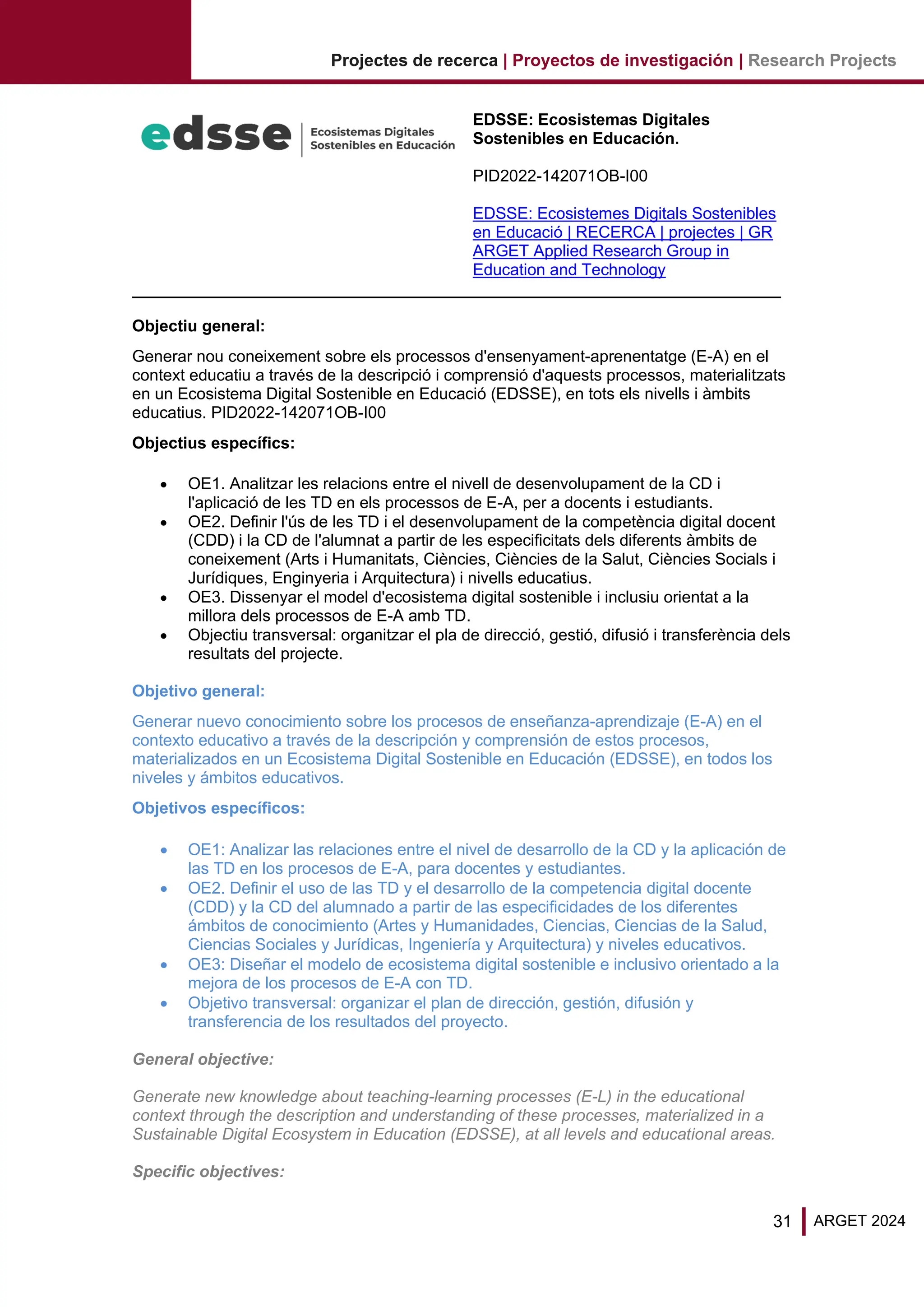 31 ARGET 2024
Projectes de recerca | Proyectos de investigación | Research Projects
EDSSE: Ecosistemas Digitales
Sostenibles en Educación.
PID2022-142071OB-I00
EDSSE: Ecosistemes Digitals Sostenibles
en Educació | RECERCA | projectes | GR
ARGET Applied Research Group in
Education and Technology
Objectiu general:
Generar nou coneixement sobre els processos d'ensenyament-aprenentatge (E-A) en el
context educatiu a través de la descripció i comprensió d'aquests processos, materialitzats
en un Ecosistema Digital Sostenible en Educació (EDSSE), en tots els nivells i àmbits
educatius. PID2022-142071OB-I00
Objectius específics:
• OE1. Analitzar les relacions entre el nivell de desenvolupament de la CD i
l'aplicació de les TD en els processos de E-A, per a docents i estudiants.
• OE2. Definir l'ús de les TD i el desenvolupament de la competència digital docent
(CDD) i la CD de l'alumnat a partir de les especificitats dels diferents àmbits de
coneixement (Arts i Humanitats, Ciències, Ciències de la Salut, Ciències Socials i
Jurídiques, Enginyeria i Arquitectura) i nivells educatius.
• OE3. Dissenyar el model d'ecosistema digital sostenible i inclusiu orientat a la
millora dels processos de E-A amb TD.
• Objectiu transversal: organitzar el pla de direcció, gestió, difusió i transferència dels
resultats del projecte.
Objetivo general:
Generar nuevo conocimiento sobre los procesos de enseñanza-aprendizaje (E-A) en el
contexto educativo a través de la descripción y comprensión de estos procesos,
materializados en un Ecosistema Digital Sostenible en Educación (EDSSE), en todos los
niveles y ámbitos educativos.
Objetivos específicos:
• OE1: Analizar las relaciones entre el nivel de desarrollo de la CD y la aplicación de
las TD en los procesos de E-A, para docentes y estudiantes.
• OE2. Definir el uso de las TD y el desarrollo de la competencia digital docente
(CDD) y la CD del alumnado a partir de las especificidades de los diferentes
ámbitos de conocimiento (Artes y Humanidades, Ciencias, Ciencias de la Salud,
Ciencias Sociales y Jurídicas, Ingeniería y Arquitectura) y niveles educativos.
• OE3: Diseñar el modelo de ecosistema digital sostenible e inclusivo orientado a la
mejora de los procesos de E-A con TD.
• Objetivo transversal: organizar el plan de dirección, gestión, difusión y
transferencia de los resultados del proyecto.
General objective:
Generate new knowledge about teaching-learning processes (E-L) in the educational
context through the description and understanding of these processes, materialized in a
Sustainable Digital Ecosystem in Education (EDSSE), at all levels and educational areas.
Specific objectives:
 