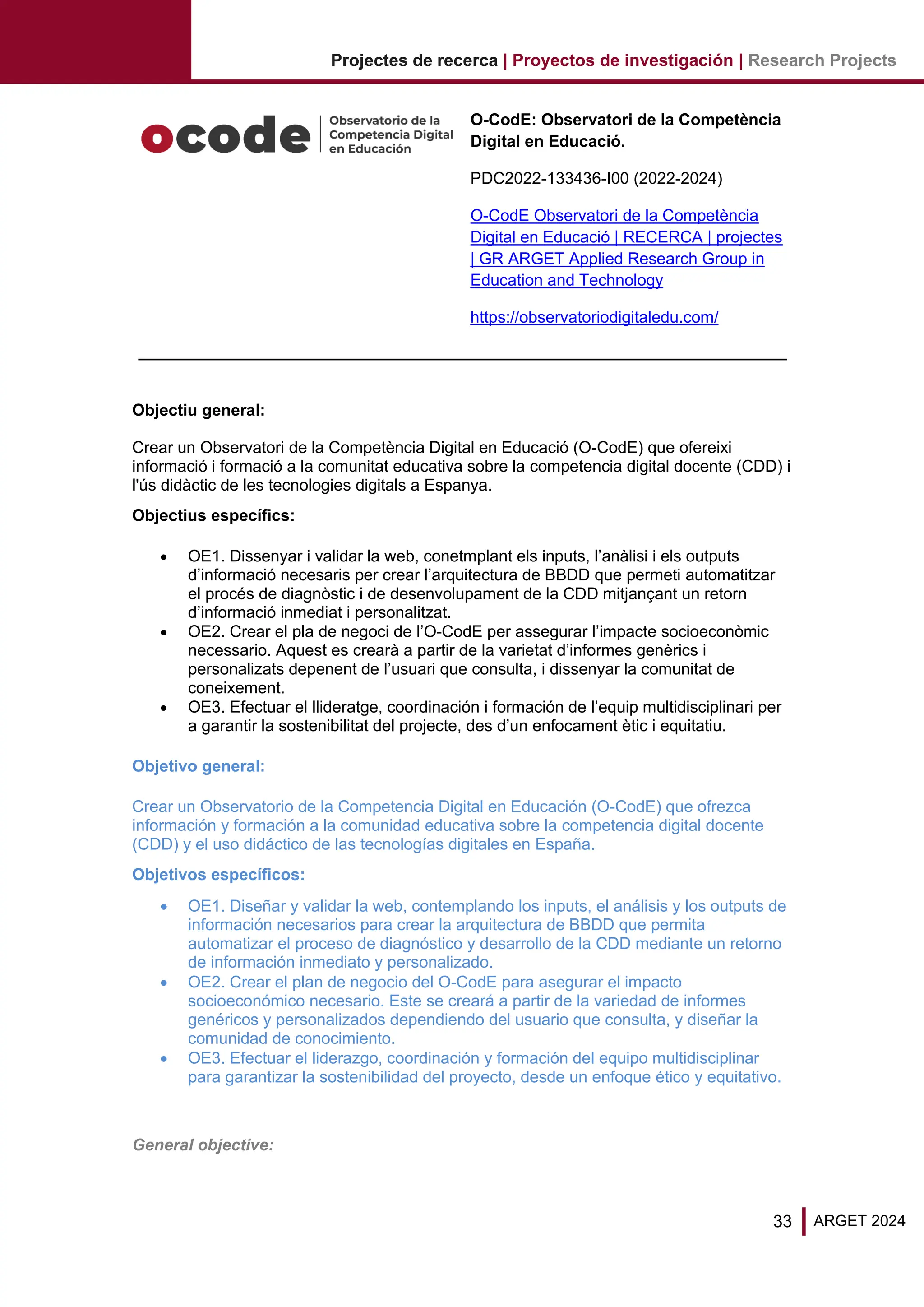 33 ARGET 2024
Projectes de recerca | Proyectos de investigación | Research Projects
O-CodE: Observatori de la Competència
Digital en Educació.
PDC2022-133436-I00 (2022-2024)
O-CodE Observatori de la Competència
Digital en Educació | RECERCA | projectes
| GR ARGET Applied Research Group in
Education and Technology
https://observatoriodigitaledu.com/
Objectiu general:
Crear un Observatori de la Competència Digital en Educació (O-CodE) que ofereixi
informació i formació a la comunitat educativa sobre la competencia digital docente (CDD) i
l'ús didàctic de les tecnologies digitals a Espanya.
Objectius específics:
• OE1. Dissenyar i validar la web, conetmplant els inputs, l’anàlisi i els outputs
d’informació necesaris per crear l’arquitectura de BBDD que permeti automatitzar
el procés de diagnòstic i de desenvolupament de la CDD mitjançant un retorn
d’informació inmediat i personalitzat.
• OE2. Crear el pla de negoci de l’O-CodE per assegurar l’impacte socioeconòmic
necessario. Aquest es crearà a partir de la varietat d’informes genèrics i
personalizats depenent de l’usuari que consulta, i dissenyar la comunitat de
coneixement.
• OE3. Efectuar el llideratge, coordinación i formación de l’equip multidisciplinari per
a garantir la sostenibilitat del projecte, des d’un enfocament ètic i equitatiu.
Objetivo general:
Crear un Observatorio de la Competencia Digital en Educación (O-CodE) que ofrezca
información y formación a la comunidad educativa sobre la competencia digital docente
(CDD) y el uso didáctico de las tecnologías digitales en España.
Objetivos específicos:
• OE1. Diseñar y validar la web, contemplando los inputs, el análisis y los outputs de
información necesarios para crear la arquitectura de BBDD que permita
automatizar el proceso de diagnóstico y desarrollo de la CDD mediante un retorno
de información inmediato y personalizado.
• OE2. Crear el plan de negocio del O-CodE para asegurar el impacto
socioeconómico necesario. Este se creará a partir de la variedad de informes
genéricos y personalizados dependiendo del usuario que consulta, y diseñar la
comunidad de conocimiento.
• OE3. Efectuar el liderazgo, coordinación y formación del equipo multidisciplinar
para garantizar la sostenibilidad del proyecto, desde un enfoque ético y equitativo.
General objective:
 