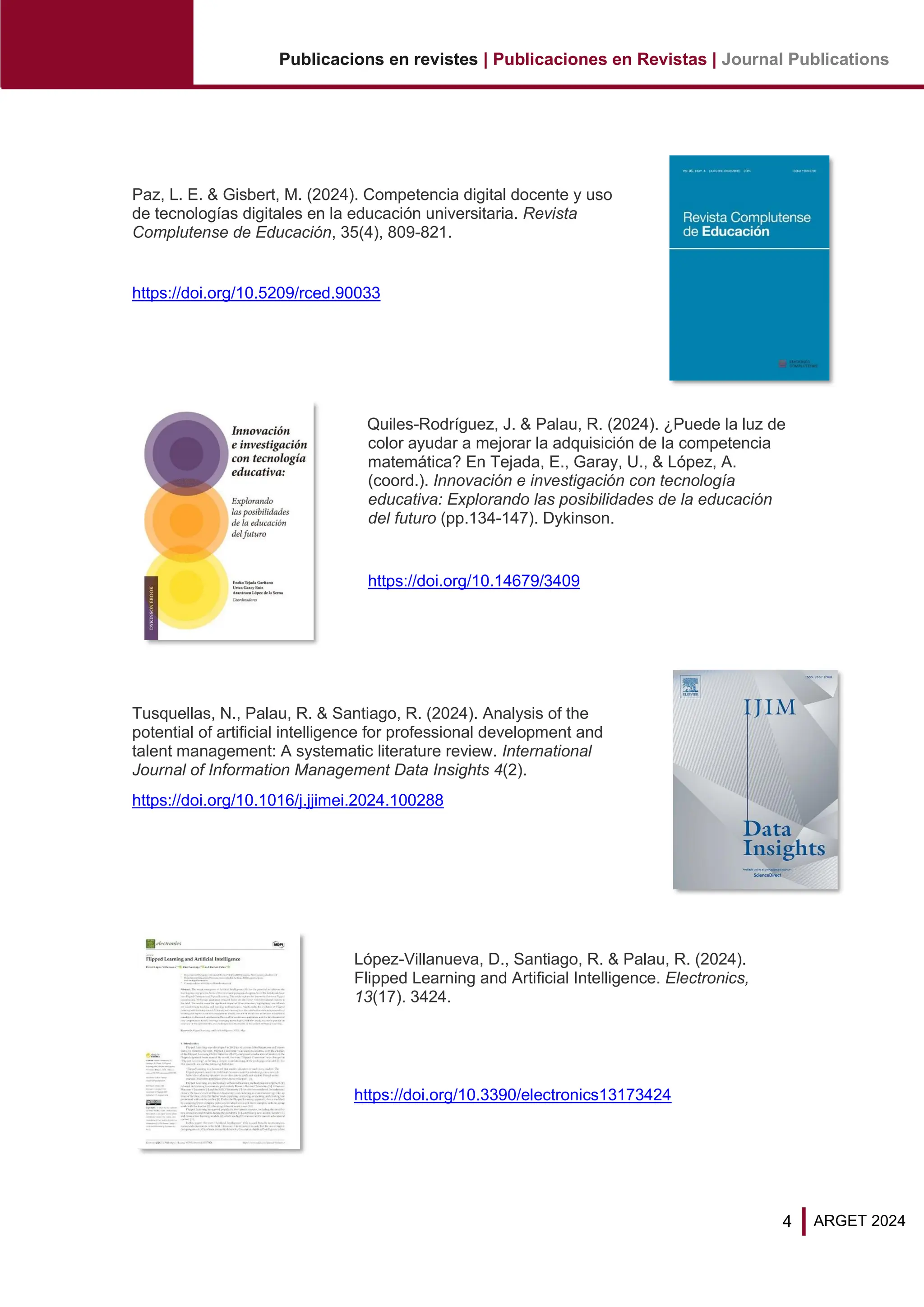 4
Publicacions en revistes | Publicaciones en Revistas | Journal Publications
ARGET 2024
Paz, L. E. & Gisbert, M. (2024). Competencia digital docente y uso
de tecnologías digitales en la educación universitaria. Revista
Complutense de Educación, 35(4), 809-821.
https://doi.org/10.5209/rced.90033
Quiles-Rodríguez, J. & Palau, R. (2024). ¿Puede la luz de
color ayudar a mejorar la adquisición de la competencia
matemática? En Tejada, E., Garay, U., & López, A.
(coord.). Innovación e investigación con tecnología
educativa: Explorando las posibilidades de la educación
del futuro (pp.134-147). Dykinson.
https://doi.org/10.14679/3409
Tusquellas, N., Palau, R. & Santiago, R. (2024). Analysis of the
potential of artificial intelligence for professional development and
talent management: A systematic literature review. International
Journal of Information Management Data Insights 4(2).
https://doi.org/10.1016/j.jjimei.2024.100288
López-Villanueva, D., Santiago, R. & Palau, R. (2024).
Flipped Learning and Artiﬁcial Intelligence. Electronics,
13(17). 3424.
https://doi.org/10.3390/electronics13173424
 