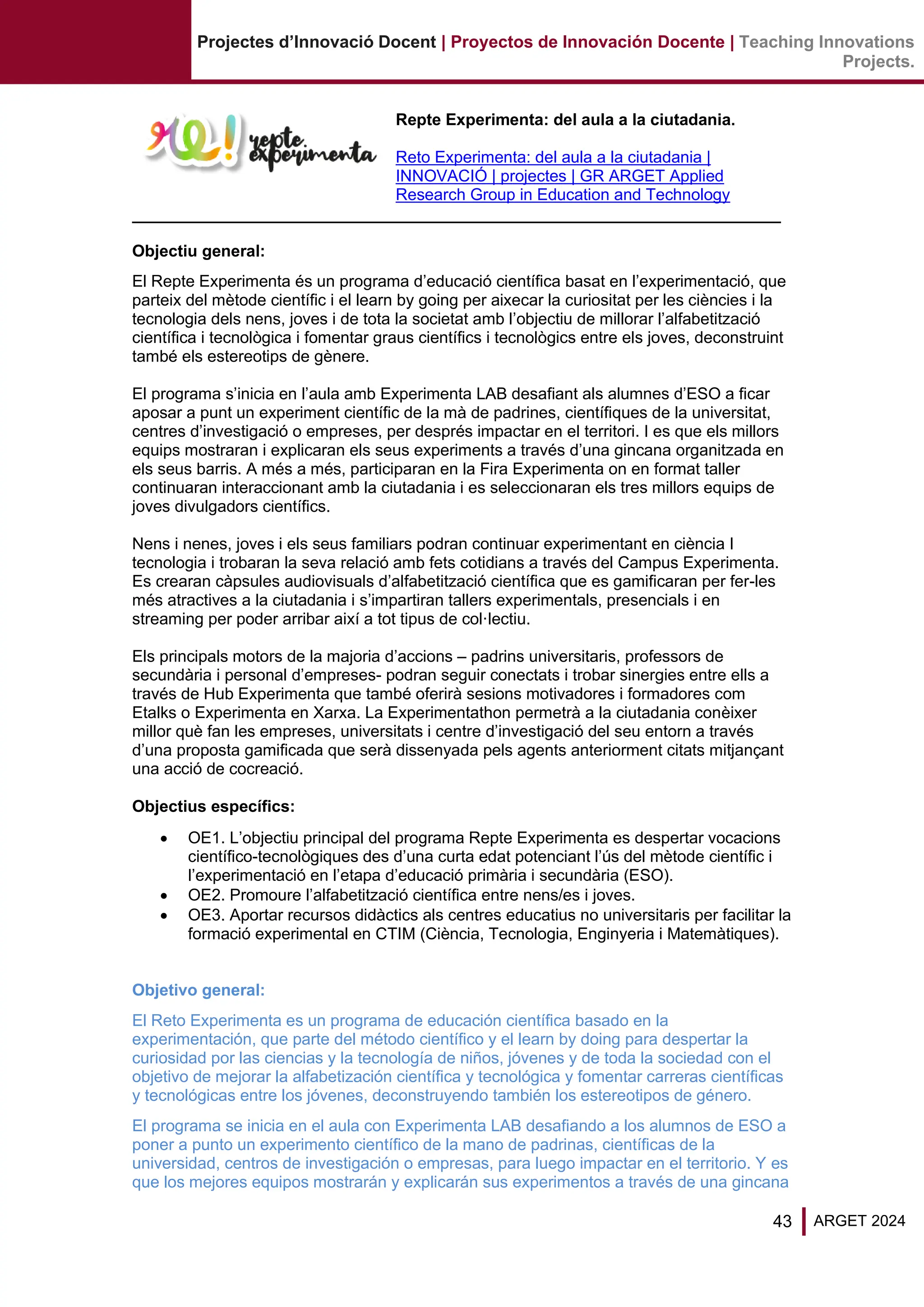43 ARGET 2024
Projectes d’Innovació Docent | Proyectos de Innovación Docente | Teaching Innovations
Projects.
Repte Experimenta: del aula a la ciutadania.
Reto Experimenta: del aula a la ciutadania |
INNOVACIÓ | projectes | GR ARGET Applied
Research Group in Education and Technology
Objectiu general:
El Repte Experimenta és un programa d’educació científica basat en l’experimentació, que
parteix del mètode científic i el learn by going per aixecar la curiositat per les ciències i la
tecnologia dels nens, joves i de tota la societat amb l’objectiu de millorar l’alfabetització
científica i tecnològica i fomentar graus científics i tecnològics entre els joves, deconstruint
també els estereotips de gènere.
El programa s’inicia en l’aula amb Experimenta LAB desafiant als alumnes d’ESO a ficar
aposar a punt un experiment científic de la mà de padrines, científiques de la universitat,
centres d’investigació o empreses, per després impactar en el territori. I es que els millors
equips mostraran i explicaran els seus experiments a través d’una gincana organitzada en
els seus barris. A més a més, participaran en la Fira Experimenta on en format taller
continuaran interaccionant amb la ciutadania i es seleccionaran els tres millors equips de
joves divulgadors científics.
Nens i nenes, joves i els seus familiars podran continuar experimentant en ciència I
tecnologia i trobaran la seva relació amb fets cotidians a través del Campus Experimenta.
Es crearan càpsules audiovisuals d’alfabetització científica que es gamificaran per fer-les
més atractives a la ciutadania i s’impartiran tallers experimentals, presencials i en
streaming per poder arribar així a tot tipus de col·lectiu.
Els principals motors de la majoria d’accions – padrins universitaris, professors de
secundària i personal d’empreses- podran seguir conectats i trobar sinergies entre ells a
través de Hub Experimenta que també oferirà sesions motivadores i formadores com
Etalks o Experimenta en Xarxa. La Experimentathon permetrà a la ciutadania conèixer
millor què fan les empreses, universitats i centre d’investigació del seu entorn a través
d’una proposta gamificada que serà dissenyada pels agents anteriorment citats mitjançant
una acció de cocreació.
Objectius específics:
• OE1. L’objectiu principal del programa Repte Experimenta es despertar vocacions
científico-tecnològiques des d’una curta edat potenciant l’ús del mètode científic i
l’experimentació en l’etapa d’educació primària i secundària (ESO).
• OE2. Promoure l’alfabetització científica entre nens/es i joves.
• OE3. Aportar recursos didàctics als centres educatius no universitaris per facilitar la
formació experimental en CTIM (Ciència, Tecnologia, Enginyeria i Matemàtiques).
Objetivo general:
El Reto Experimenta es un programa de educación científica basado en la
experimentación, que parte del método científico y el learn by doing para despertar la
curiosidad por las ciencias y la tecnología de niños, jóvenes y de toda la sociedad con el
objetivo de mejorar la alfabetización científica y tecnológica y fomentar carreras científicas
y tecnológicas entre los jóvenes, deconstruyendo también los estereotipos de género.
El programa se inicia en el aula con Experimenta LAB desafiando a los alumnos de ESO a
poner a punto un experimento científico de la mano de padrinas, científicas de la
universidad, centros de investigación o empresas, para luego impactar en el territorio. Y es
que los mejores equipos mostrarán y explicarán sus experimentos a través de una gincana
 