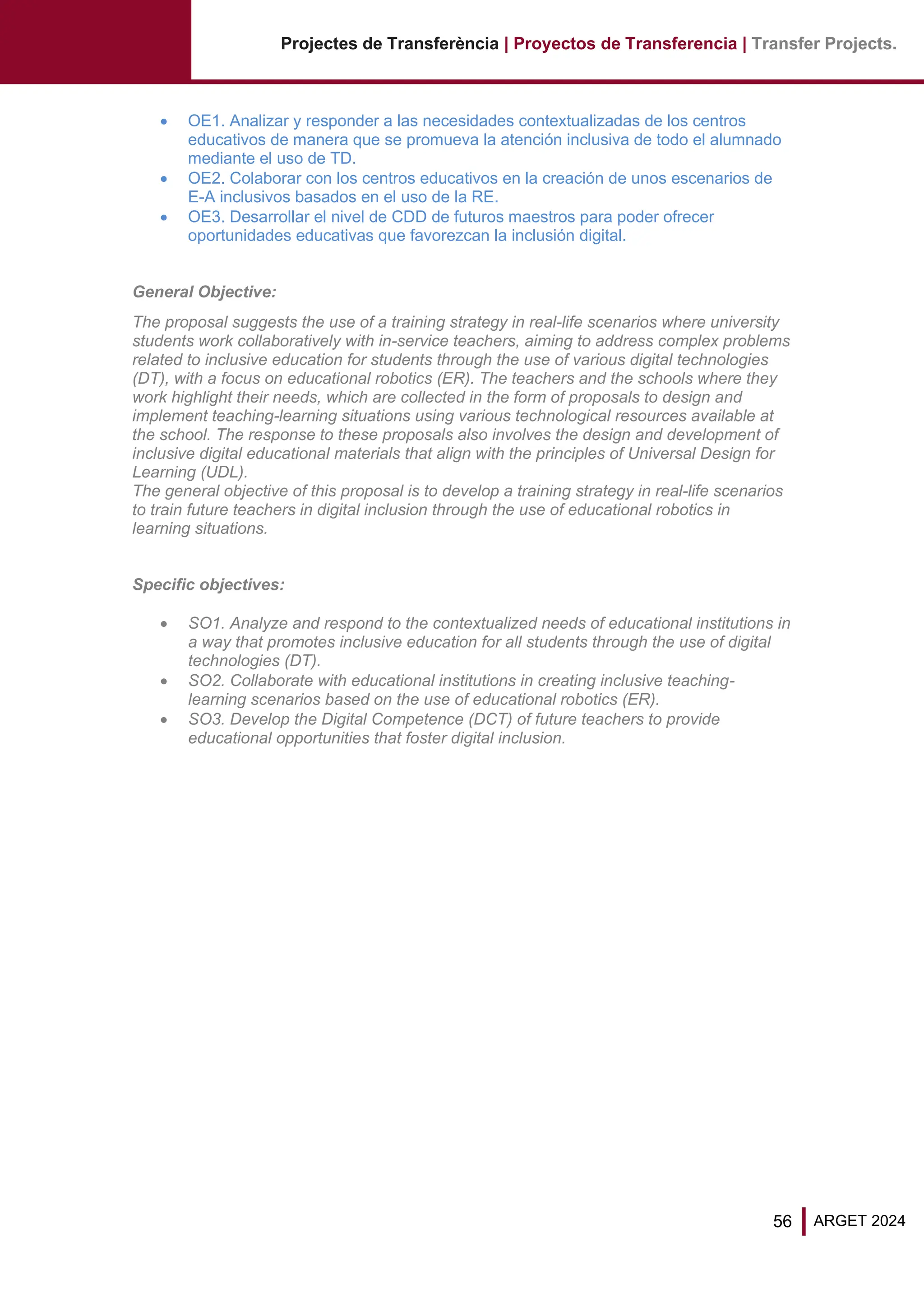 56 ARGET 2024
Projectes de Transferència | Proyectos de Transferencia | Transfer Projects.
• OE1. Analizar y responder a las necesidades contextualizadas de los centros
educativos de manera que se promueva la atención inclusiva de todo el alumnado
mediante el uso de TD.
• OE2. Colaborar con los centros educativos en la creación de unos escenarios de
E-A inclusivos basados en el uso de la RE.
• OE3. Desarrollar el nivel de CDD de futuros maestros para poder ofrecer
oportunidades educativas que favorezcan la inclusión digital.
General Objective:
The proposal suggests the use of a training strategy in real-life scenarios where university
students work collaboratively with in-service teachers, aiming to address complex problems
related to inclusive education for students through the use of various digital technologies
(DT), with a focus on educational robotics (ER). The teachers and the schools where they
work highlight their needs, which are collected in the form of proposals to design and
implement teaching-learning situations using various technological resources available at
the school. The response to these proposals also involves the design and development of
inclusive digital educational materials that align with the principles of Universal Design for
Learning (UDL).
The general objective of this proposal is to develop a training strategy in real-life scenarios
to train future teachers in digital inclusion through the use of educational robotics in
learning situations.
Specific objectives:
• SO1. Analyze and respond to the contextualized needs of educational institutions in
a way that promotes inclusive education for all students through the use of digital
technologies (DT).
• SO2. Collaborate with educational institutions in creating inclusive teaching-
learning scenarios based on the use of educational robotics (ER).
• SO3. Develop the Digital Competence (DCT) of future teachers to provide
educational opportunities that foster digital inclusion.
 