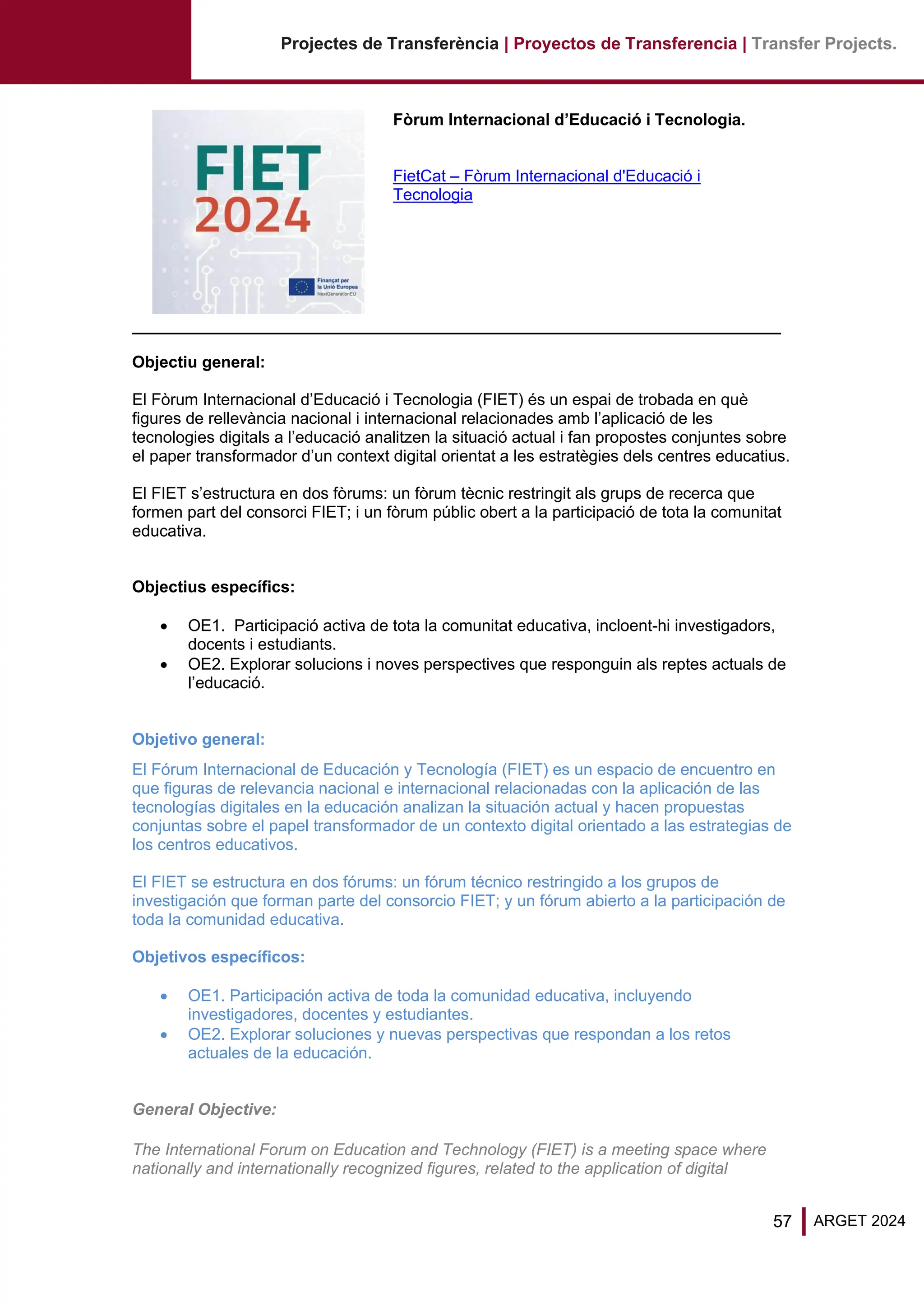 57 ARGET 2024
Projectes de Transferència | Proyectos de Transferencia | Transfer Projects.
Fòrum Internacional d’Educació i Tecnologia.
FietCat – Fòrum Internacional d'Educació i
Tecnologia
Objectiu general:
El Fòrum Internacional d’Educació i Tecnologia (FIET) és un espai de trobada en què
figures de rellevància nacional i internacional relacionades amb l’aplicació de les
tecnologies digitals a l’educació analitzen la situació actual i fan propostes conjuntes sobre
el paper transformador d’un context digital orientat a les estratègies dels centres educatius.
El FIET s’estructura en dos fòrums: un fòrum tècnic restringit als grups de recerca que
formen part del consorci FIET; i un fòrum públic obert a la participació de tota la comunitat
educativa.
Objectius específics:
• OE1. Participació activa de tota la comunitat educativa, incloent-hi investigadors,
docents i estudiants.
• OE2. Explorar solucions i noves perspectives que responguin als reptes actuals de
l’educació.
Objetivo general:
El Fórum Internacional de Educación y Tecnología (FIET) es un espacio de encuentro en
que figuras de relevancia nacional e internacional relacionadas con la aplicación de las
tecnologías digitales en la educación analizan la situación actual y hacen propuestas
conjuntas sobre el papel transformador de un contexto digital orientado a las estrategias de
los centros educativos.
El FIET se estructura en dos fórums: un fórum técnico restringido a los grupos de
investigación que forman parte del consorcio FIET; y un fórum abierto a la participación de
toda la comunidad educativa.
Objetivos específicos:
• OE1. Participación activa de toda la comunidad educativa, incluyendo
investigadores, docentes y estudiantes.
• OE2. Explorar soluciones y nuevas perspectivas que respondan a los retos
actuales de la educación.
General Objective:
The International Forum on Education and Technology (FIET) is a meeting space where
nationally and internationally recognized figures, related to the application of digital
 