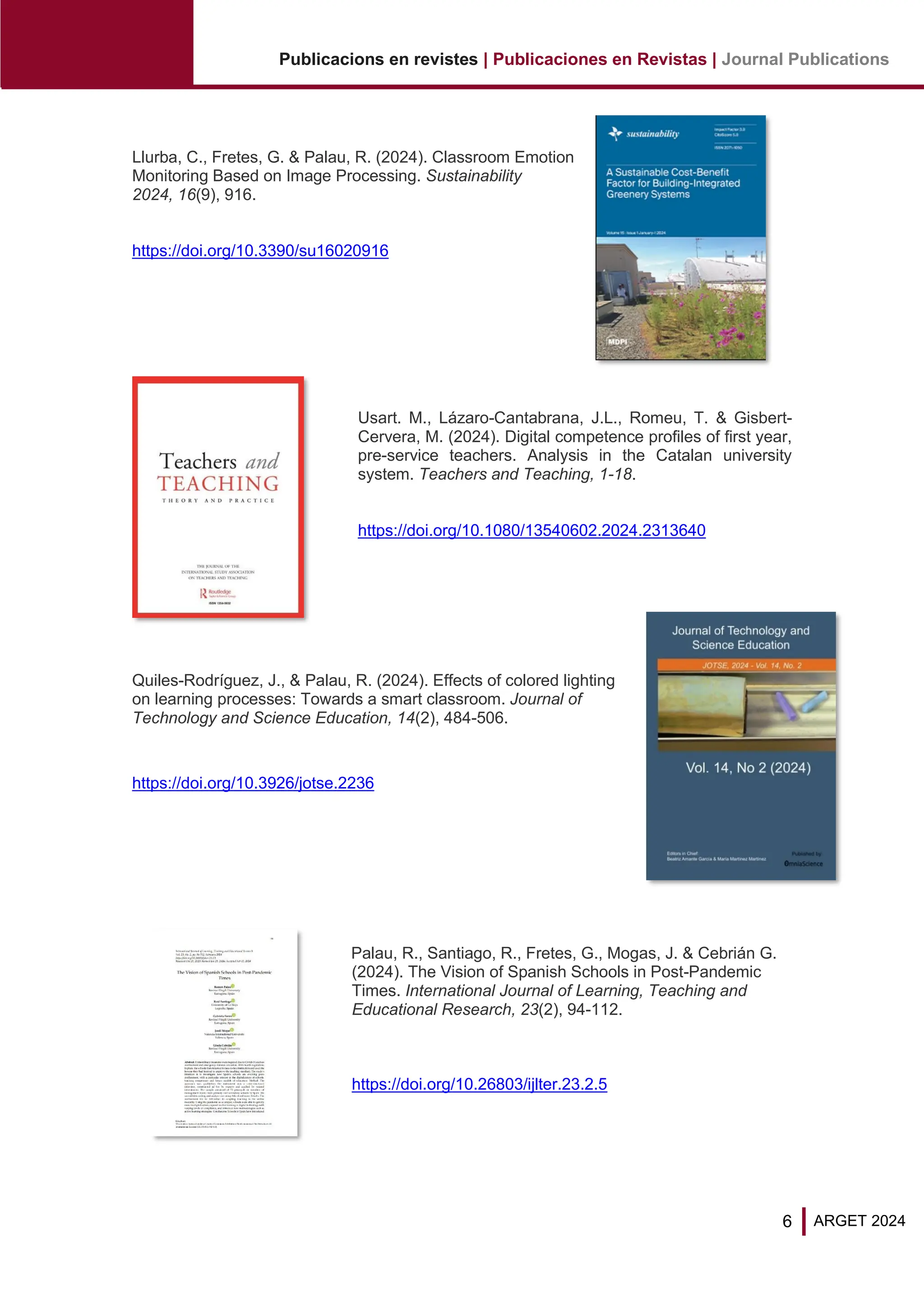 6
Publicacions en revistes | Publicaciones en Revistas | Journal Publications
ARGET 2024
Llurba, C., Fretes, G. & Palau, R. (2024). Classroom Emotion
Monitoring Based on Image Processing. Sustainability
2024, 16(9), 916.
https://doi.org/10.3390/su16020916
Usart. M., Lázaro-Cantabrana, J.L., Romeu, T. & Gisbert-
Cervera, M. (2024). Digital competence profiles of first year,
pre-service teachers. Analysis in the Catalan university
system. Teachers and Teaching, 1-18.
https://doi.org/10.1080/13540602.2024.2313640
Quiles-Rodríguez, J., & Palau, R. (2024). Effects of colored lighting
on learning processes: Towards a smart classroom. Journal of
Technology and Science Education, 14(2), 484-506.
https://doi.org/10.3926/jotse.2236
Palau, R., Santiago, R., Fretes, G., Mogas, J. & Cebrián G.
(2024). The Vision of Spanish Schools in Post-Pandemic
Times. International Journal of Learning, Teaching and
Educational Research, 23(2), 94-112.
https://doi.org/10.26803/ijlter.23.2.5
 