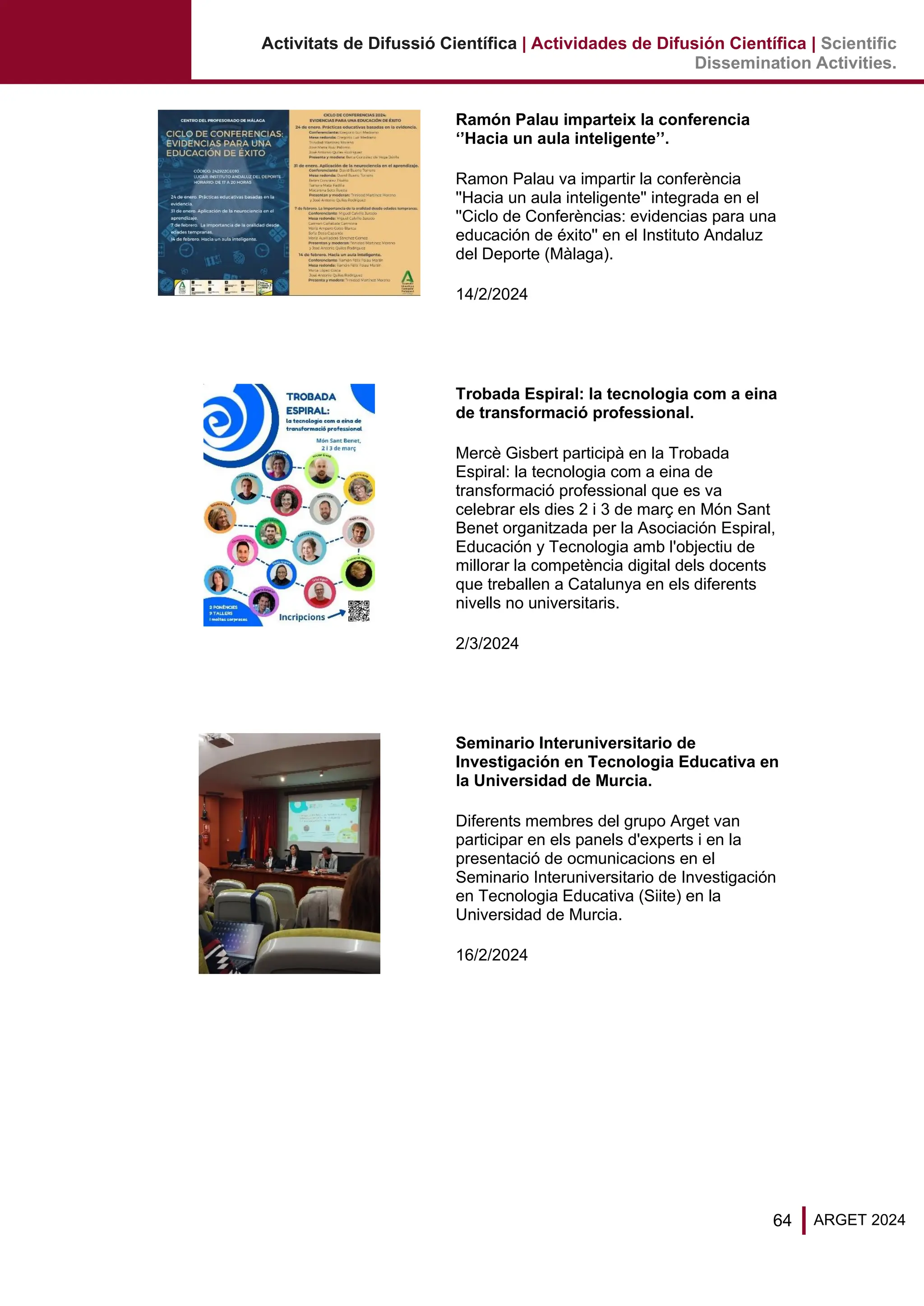 64 ARGET 2024
Activitats de Difussió Científica | Actividades de Difusión Científica | Scientific
Dissemination Activities.
Ramón Palau imparteix la conferencia
‘’Hacia un aula inteligente’’.
Ramon Palau va impartir la conferència
''Hacia un aula inteligente'' integrada en el
''Ciclo de Conferèncias: evidencias para una
educación de éxito'' en el Instituto Andaluz
del Deporte (Màlaga).
14/2/2024
Trobada Espiral: la tecnologia com a eina
de transformació professional.
Mercè Gisbert participà en la Trobada
Espiral: la tecnologia com a eina de
transformació professional que es va
celebrar els dies 2 i 3 de març en Món Sant
Benet organitzada per la Asociación Espiral,
Educación y Tecnologia amb l'objectiu de
millorar la competència digital dels docents
que treballen a Catalunya en els diferents
nivells no universitaris.
2/3/2024
Seminario Interuniversitario de
Investigación en Tecnologia Educativa en
la Universidad de Murcia.
Diferents membres del grupo Arget van
participar en els panels d'experts i en la
presentació de ocmunicacions en el
Seminario Interuniversitario de Investigación
en Tecnologia Educativa (Siite) en la
Universidad de Murcia.
16/2/2024
 