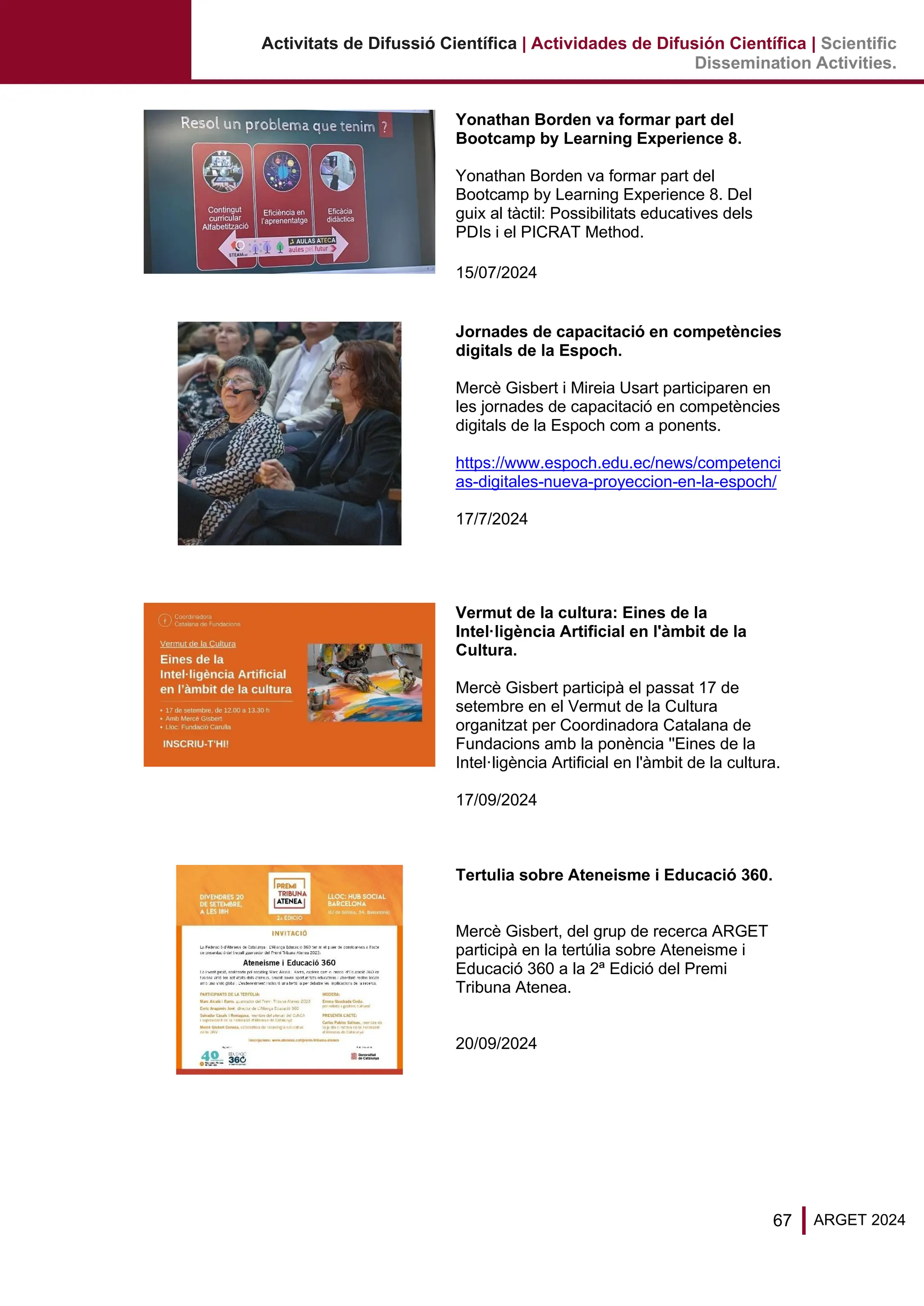 67 ARGET 2024
Activitats de Difussió Científica | Actividades de Difusión Científica | Scientific
Dissemination Activities.
Yonathan Borden va formar part del
Bootcamp by Learning Experience 8.
Yonathan Borden va formar part del
Bootcamp by Learning Experience 8. Del
guix al tàctil: Possibilitats educatives dels
PDIs i el PICRAT Method.
15/07/2024
Jornades de capacitació en competències
digitals de la Espoch.
Mercè Gisbert i Mireia Usart participaren en
les jornades de capacitació en competències
digitals de la Espoch com a ponents.
https://www.espoch.edu.ec/news/competenci
as-digitales-nueva-proyeccion-en-la-espoch/
17/7/2024
Vermut de la cultura: Eines de la
Intel·ligència Artificial en l'àmbit de la
Cultura.
Mercè Gisbert participà el passat 17 de
setembre en el Vermut de la Cultura
organitzat per Coordinadora Catalana de
Fundacions amb la ponència ''Eines de la
Intel·ligència Artificial en l'àmbit de la cultura.
17/09/2024
Tertulia sobre Ateneisme i Educació 360.
Mercè Gisbert, del grup de recerca ARGET
participà en la tertúlia sobre Ateneisme i
Educació 360 a la 2ª Edició del Premi
Tribuna Atenea.
20/09/2024
 