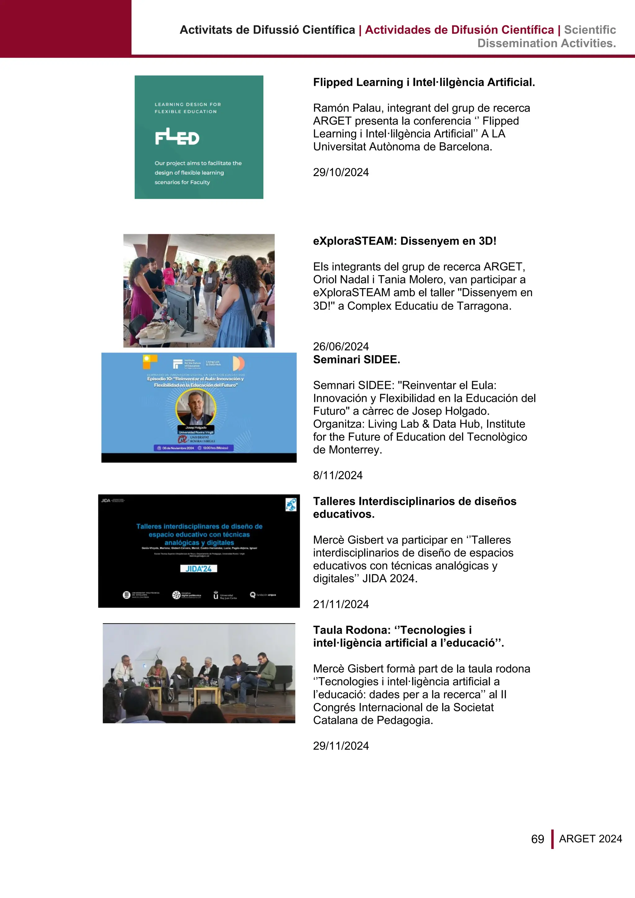 69 ARGET 2024
Activitats de Difussió Científica | Actividades de Difusión Científica | Scientific
Dissemination Activities.
Flipped Learning i Intel·lilgència Artificial.
Ramón Palau, integrant del grup de recerca
ARGET presenta la conferencia ‘’ Flipped
Learning i Intel·lilgència Artificial’’ A LA
Universitat Autònoma de Barcelona.
29/10/2024
eXploraSTEAM: Dissenyem en 3D!
Els integrants del grup de recerca ARGET,
Oriol Nadal i Tania Molero, van participar a
eXploraSTEAM amb el taller ''Dissenyem en
3D!'' a Complex Educatiu de Tarragona.
26/06/2024
Seminari SIDEE.
Semnari SIDEE: ''Reinventar el Eula:
Innovación y Flexibilidad en la Educación del
Futuro'' a càrrec de Josep Holgado.
Organitza: Living Lab & Data Hub, Institute
for the Future of Education del Tecnològico
de Monterrey.
8/11/2024
Talleres Interdisciplinarios de diseños
educativos.
Mercè Gisbert va participar en ‘’Talleres
interdisciplinarios de diseño de espacios
educativos con técnicas analógicas y
digitales’’ JIDA 2024.
21/11/2024
Taula Rodona: ‘’Tecnologies i
intel·ligència artificial a l’educació’’.
Mercè Gisbert formà part de la taula rodona
‘’Tecnologies i intel·ligència artificial a
l’educació: dades per a la recerca’’ al II
Congrés Internacional de la Societat
Catalana de Pedagogia.
29/11/2024
 