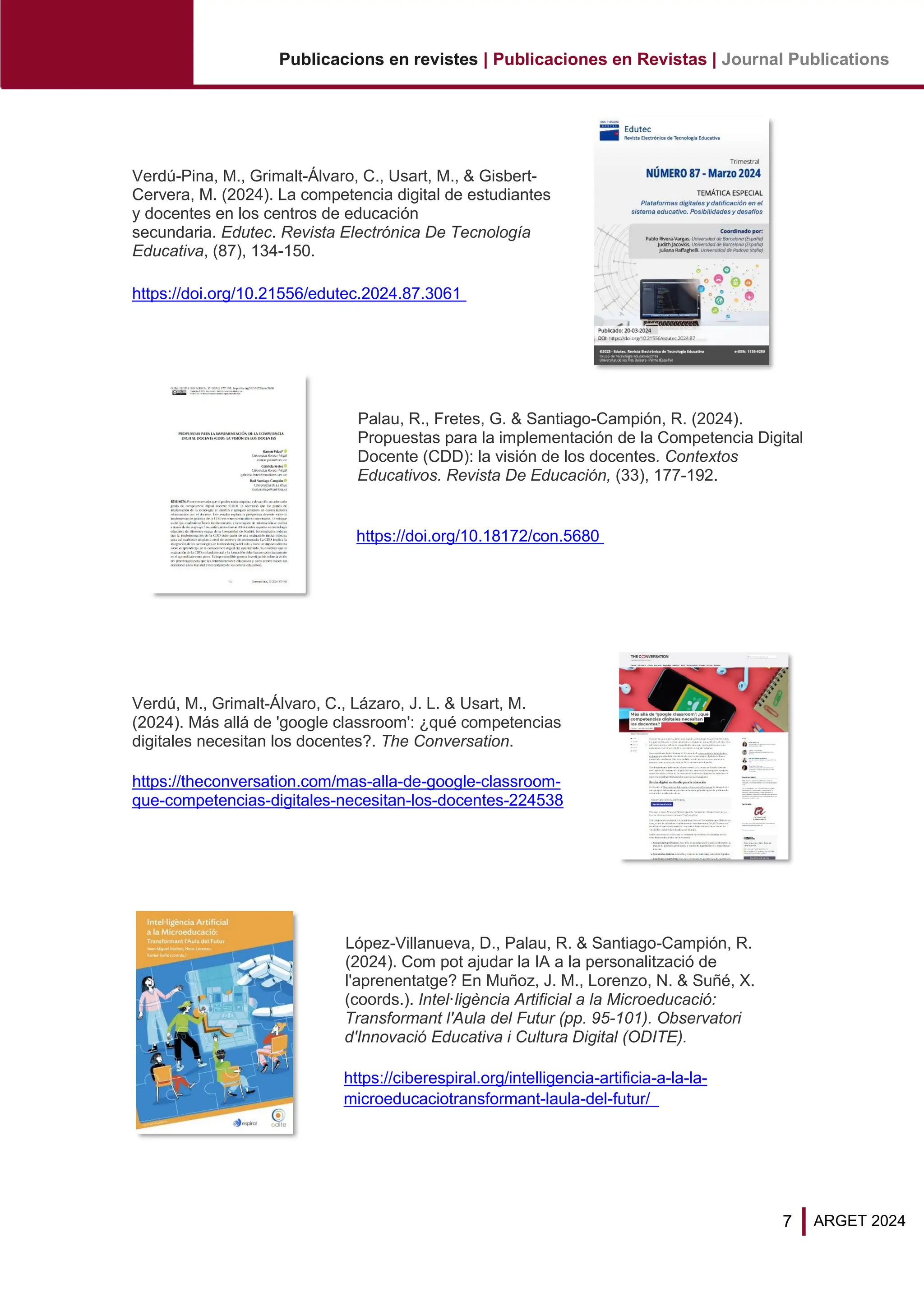 7
Publicacions en revistes | Publicaciones en Revistas | Journal Publications
ARGET 2024
Verdú-Pina, M., Grimalt-Álvaro, C., Usart, M., & Gisbert-
Cervera, M. (2024). La competencia digital de estudiantes
y docentes en los centros de educación
secundaria. Edutec. Revista Electrónica De Tecnología
Educativa, (87), 134-150.
https://doi.org/10.21556/edutec.2024.87.3061
Palau, R., Fretes, G. & Santiago-Campión, R. (2024).
Propuestas para la implementación de la Competencia Digital
Docente (CDD): la visión de los docentes. Contextos
Educativos. Revista De Educación, (33), 177-192.
https://doi.org/10.18172/con.5680
Verdú, M., Grimalt-Álvaro, C., Lázaro, J. L. & Usart, M.
(2024). Más allá de 'google classroom': ¿qué competencias
digitales necesitan los docentes?. The Conversation.
https://theconversation.com/mas-alla-de-google-classroom-
que-competencias-digitales-necesitan-los-docentes-224538
López-Villanueva, D., Palau, R. & Santiago-Campión, R.
(2024). Com pot ajudar la IA a la personalització de
l'aprenentatge? En Muñoz, J. M., Lorenzo, N. & Suñé, X.
(coords.). Intel·ligència Artificial a la Microeducació:
Transformant l'Aula del Futur (pp. 95-101). Observatori
d'Innovació Educativa i Cultura Digital (ODITE).
https://ciberespiral.org/intelligencia-artificia-a-la-la-
microeducaciotransformant-laula-del-futur/
 