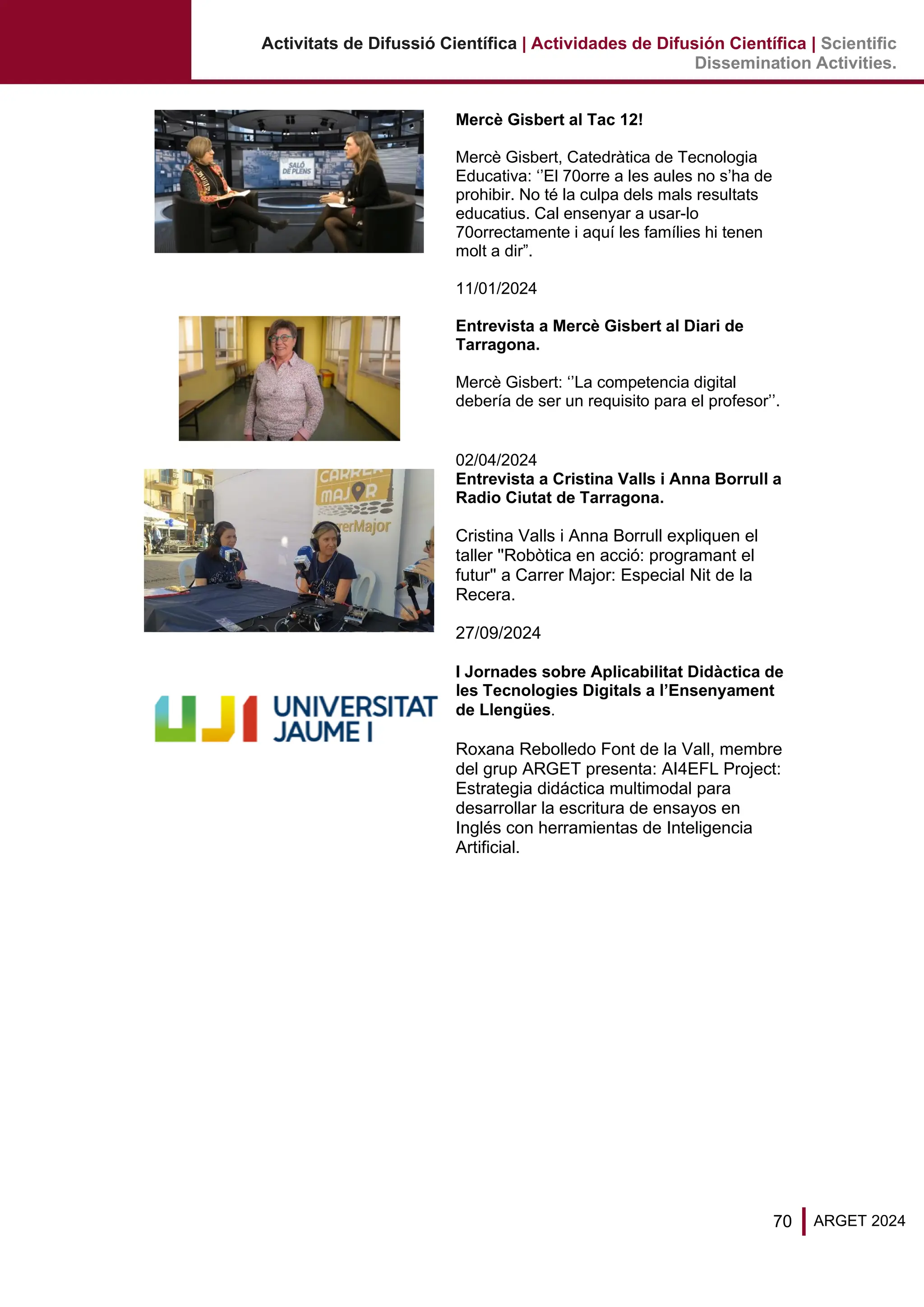70 ARGET 2024
Activitats de Difussió Científica | Actividades de Difusión Científica | Scientific
Dissemination Activities.
Mercè Gisbert al Tac 12!
Mercè Gisbert, Catedràtica de Tecnologia
Educativa: ‘’El 70orre a les aules no s’ha de
prohibir. No té la culpa dels mals resultats
educatius. Cal ensenyar a usar-lo
70orrectamente i aquí les famílies hi tenen
molt a dir”.
11/01/2024
Entrevista a Mercè Gisbert al Diari de
Tarragona.
Mercè Gisbert: ‘’La competencia digital
debería de ser un requisito para el profesor’’.
02/04/2024
Entrevista a Cristina Valls i Anna Borrull a
Radio Ciutat de Tarragona.
Cristina Valls i Anna Borrull expliquen el
taller ''Robòtica en acció: programant el
futur'' a Carrer Major: Especial Nit de la
Recera.
27/09/2024
I Jornades sobre Aplicabilitat Didàctica de
les Tecnologies Digitals a l’Ensenyament
de Llengües.
Roxana Rebolledo Font de la Vall, membre
del grup ARGET presenta: AI4EFL Project:
Estrategia didáctica multimodal para
desarrollar la escritura de ensayos en
Inglés con herramientas de Inteligencia
Artificial.
 
