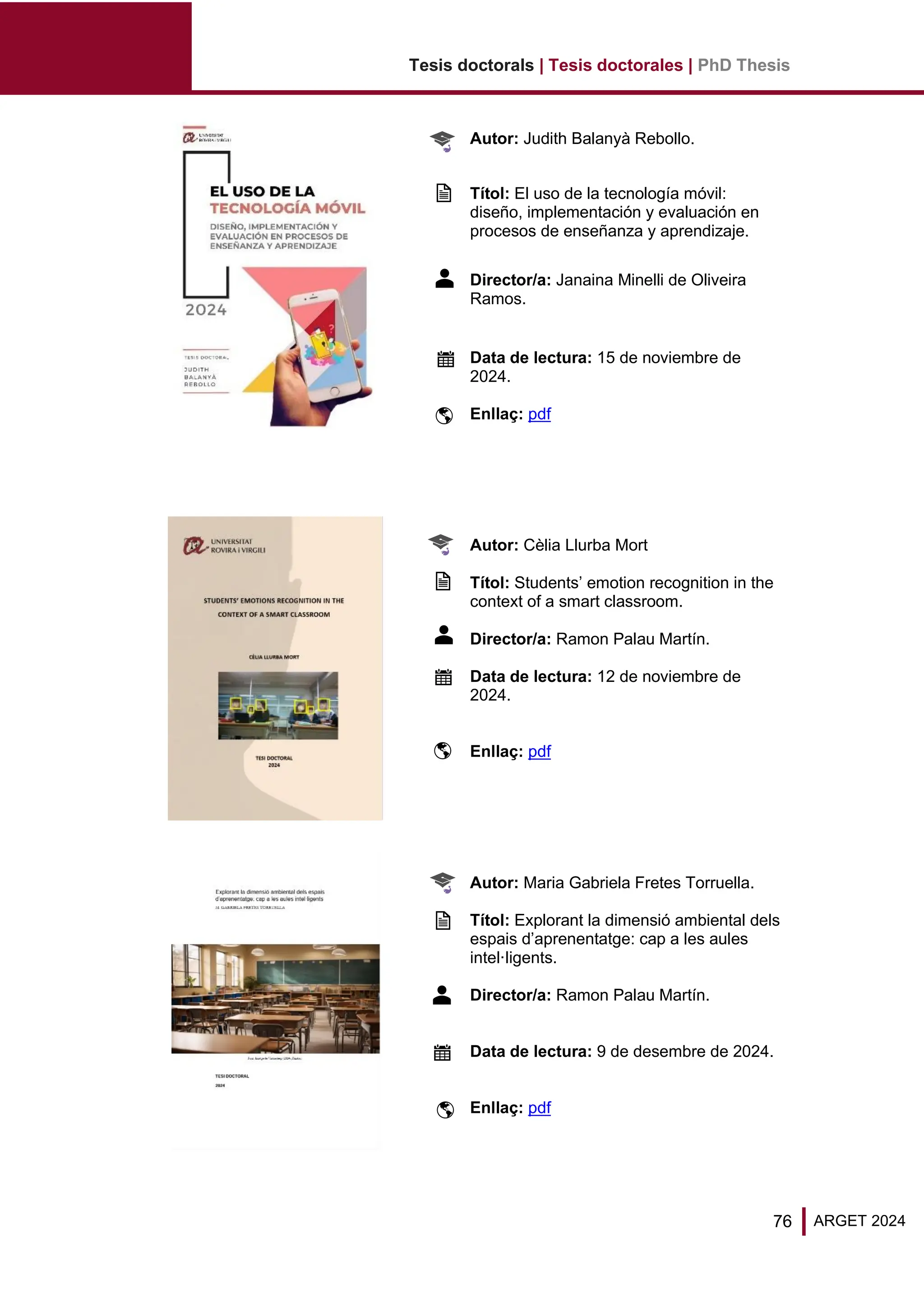Tesis doctorals | Tesis doctorales | PhD Thesis
76 ARGET 2024
Autor: Judith Balanyà Rebollo.
Títol: El uso de la tecnología móvil:
diseño, implementación y evaluación en
procesos de enseñanza y aprendizaje.
Director/a: Janaina Minelli de Oliveira
Ramos.
Data de lectura: 15 de noviembre de
2024.
Enllaç: pdf
Autor: Cèlia Llurba Mort
Títol: Students’ emotion recognition in the
context of a smart classroom.
Director/a: Ramon Palau Martín.
Data de lectura: 12 de noviembre de
2024.
Enllaç: pdf
Autor: Maria Gabriela Fretes Torruella.
Títol: Explorant la dimensió ambiental dels
espais d’aprenentatge: cap a les aules
intel·ligents.
Director/a: Ramon Palau Martín.
Data de lectura: 9 de desembre de 2024.
Enllaç: pdf
 