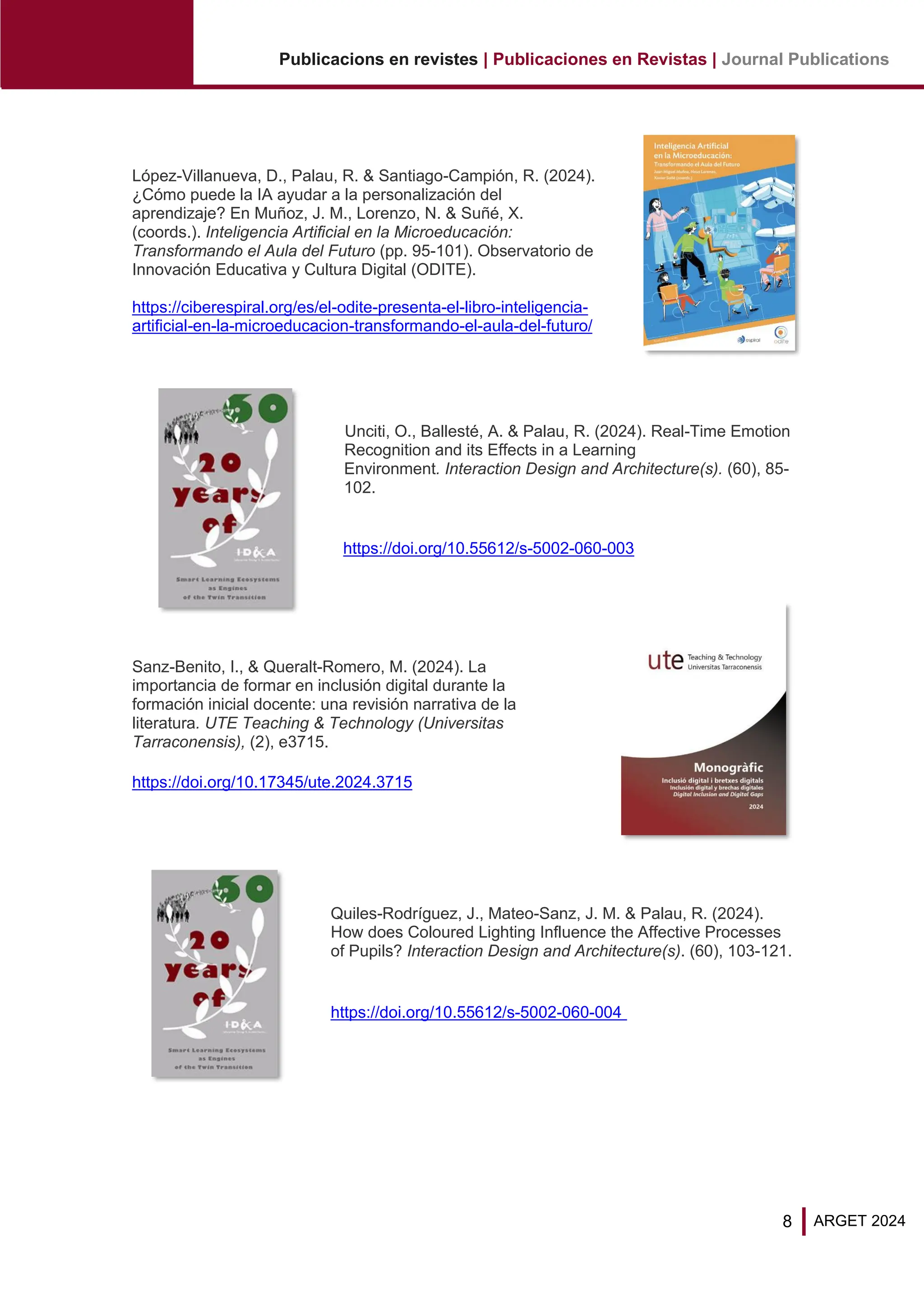 8
Publicacions en revistes | Publicaciones en Revistas | Journal Publications
ARGET 2024
López-Villanueva, D., Palau, R. & Santiago-Campión, R. (2024).
¿Cómo puede la IA ayudar a la personalización del
aprendizaje? En Muñoz, J. M., Lorenzo, N. & Suñé, X.
(coords.). Inteligencia Artificial en la Microeducación:
Transformando el Aula del Futuro (pp. 95-101). Observatorio de
Innovación Educativa y Cultura Digital (ODITE).
https://ciberespiral.org/es/el-odite-presenta-el-libro-inteligencia-
artificial-en-la-microeducacion-transformando-el-aula-del-futuro/
Unciti, O., Ballesté, A. & Palau, R. (2024). Real-Time Emotion
Recognition and its Effects in a Learning
Environment. Interaction Design and Architecture(s). (60), 85-
102.
https://doi.org/10.55612/s-5002-060-003
Sanz-Benito, I., & Queralt-Romero, M. (2024). La
importancia de formar en inclusión digital durante la
formación inicial docente: una revisión narrativa de la
literatura. UTE Teaching & Technology (Universitas
Tarraconensis), (2), e3715.
https://doi.org/10.17345/ute.2024.3715
Quiles-Rodríguez, J., Mateo-Sanz, J. M. & Palau, R. (2024).
How does Coloured Lighting Influence the Affective Processes
of Pupils? Interaction Design and Architecture(s). (60), 103-121.
https://doi.org/10.55612/s-5002-060-004
 