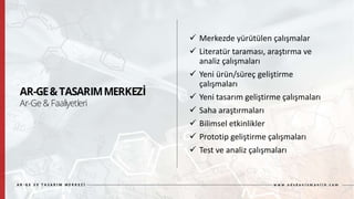  Merkezde yürütülen çalışmalar
 Literatür taraması, araştırma ve
analiz çalışmaları
 Yeni ürün/süreç geliştirme
çalışmaları
 Yeni tasarım geliştirme çalışmaları
 Saha araştırmaları
 Bilimsel etkinlikler
 Prototip geliştirme çalışmaları
 Test ve analiz çalışmaları
 